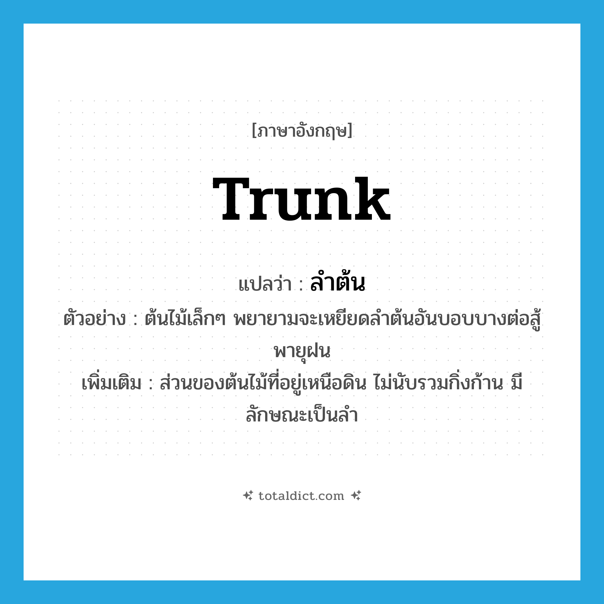 trunk แปลว่า?, คำศัพท์ภาษาอังกฤษ trunk แปลว่า ลำต้น ประเภท N ตัวอย่าง ต้นไม้เล็กๆ พยายามจะเหยียดลำต้นอันบอบบางต่อสู้พายุฝน เพิ่มเติม ส่วนของต้นไม้ที่อยู่เหนือดิน ไม่นับรวมกิ่งก้าน มีลักษณะเป็นลำ หมวด N