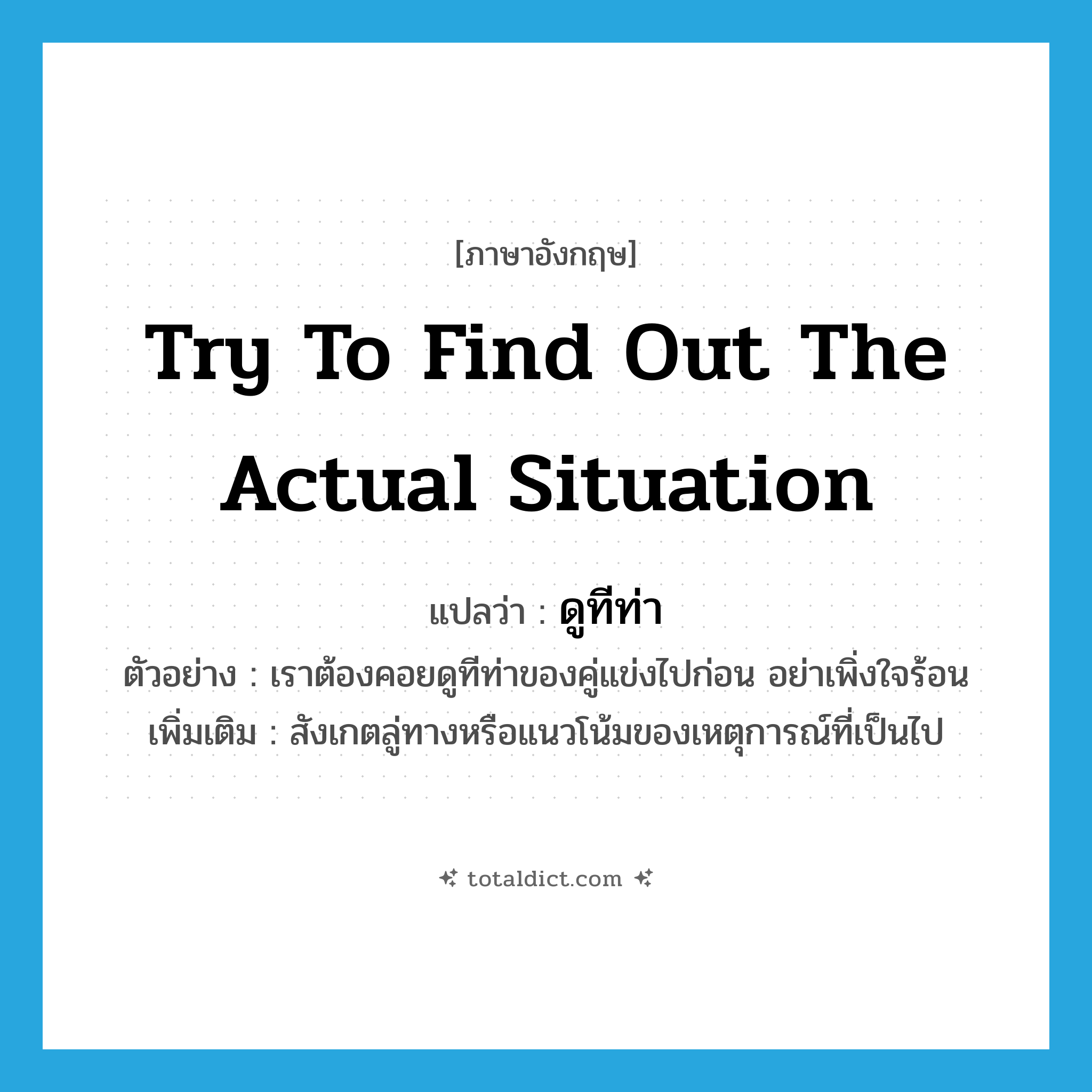 try to find out the actual situation แปลว่า?, คำศัพท์ภาษาอังกฤษ try to find out the actual situation แปลว่า ดูทีท่า ประเภท V ตัวอย่าง เราต้องคอยดูทีท่าของคู่แข่งไปก่อน อย่าเพิ่งใจร้อน เพิ่มเติม สังเกตลู่ทางหรือแนวโน้มของเหตุการณ์ที่เป็นไป หมวด V