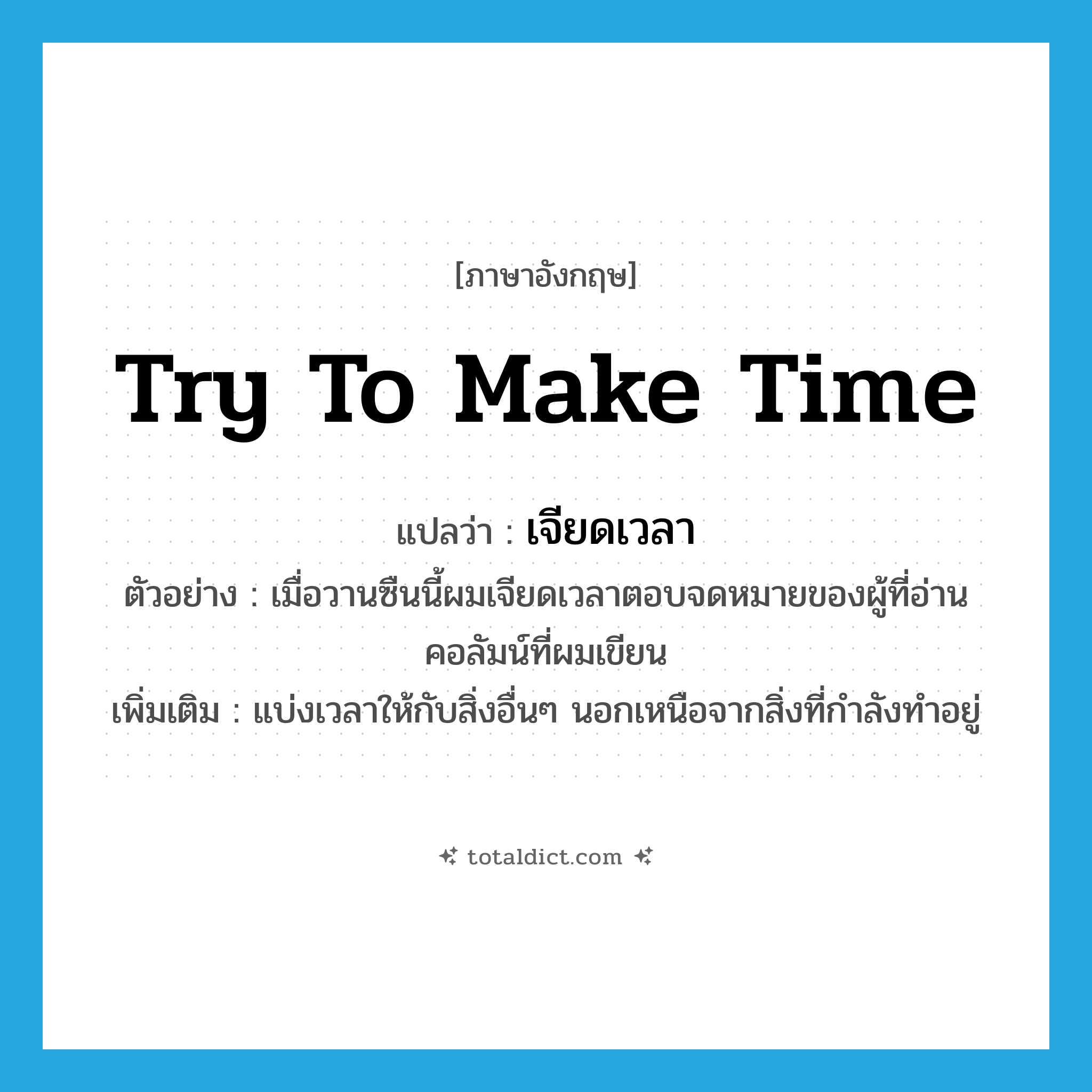 try to make time แปลว่า?, คำศัพท์ภาษาอังกฤษ try to make time แปลว่า เจียดเวลา ประเภท V ตัวอย่าง เมื่อวานซืนนี้ผมเจียดเวลาตอบจดหมายของผู้ที่อ่านคอลัมน์ที่ผมเขียน เพิ่มเติม แบ่งเวลาให้กับสิ่งอื่นๆ นอกเหนือจากสิ่งที่กำลังทำอยู่ หมวด V