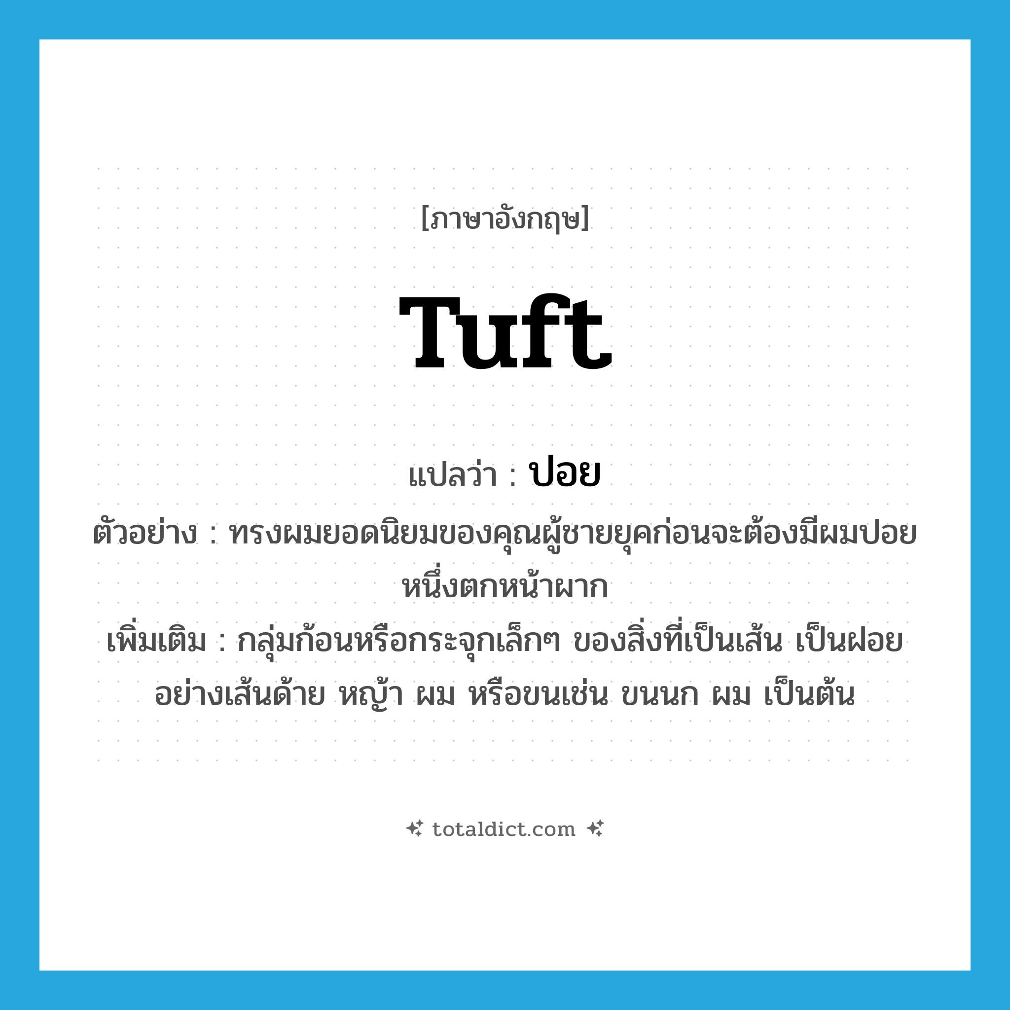 tuft แปลว่า?, คำศัพท์ภาษาอังกฤษ tuft แปลว่า ปอย ประเภท N ตัวอย่าง ทรงผมยอดนิยมของคุณผู้ชายยุคก่อนจะต้องมีผมปอยหนึ่งตกหน้าผาก เพิ่มเติม กลุ่มก้อนหรือกระจุกเล็กๆ ของสิ่งที่เป็นเส้น เป็นฝอยอย่างเส้นด้าย หญ้า ผม หรือขนเช่น ขนนก ผม เป็นต้น หมวด N