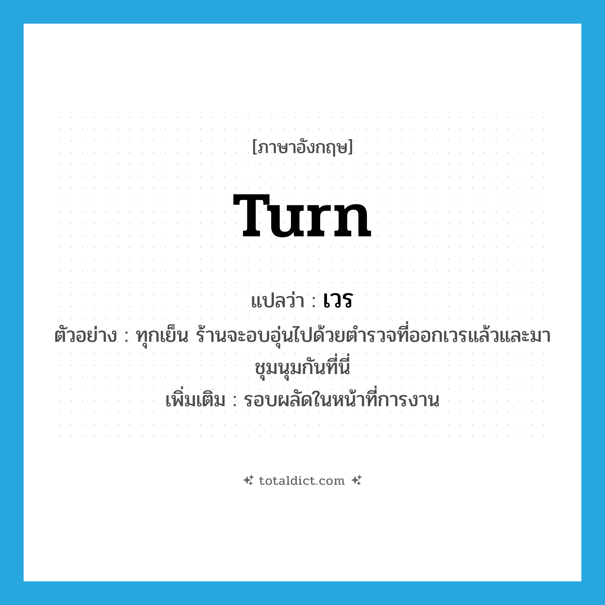 turn แปลว่า?, คำศัพท์ภาษาอังกฤษ turn แปลว่า เวร ประเภท N ตัวอย่าง ทุกเย็น ร้านจะอบอุ่นไปด้วยตำรวจที่ออกเวรแล้วและมาชุมนุมกันที่นี่ เพิ่มเติม รอบผลัดในหน้าที่การงาน หมวด N