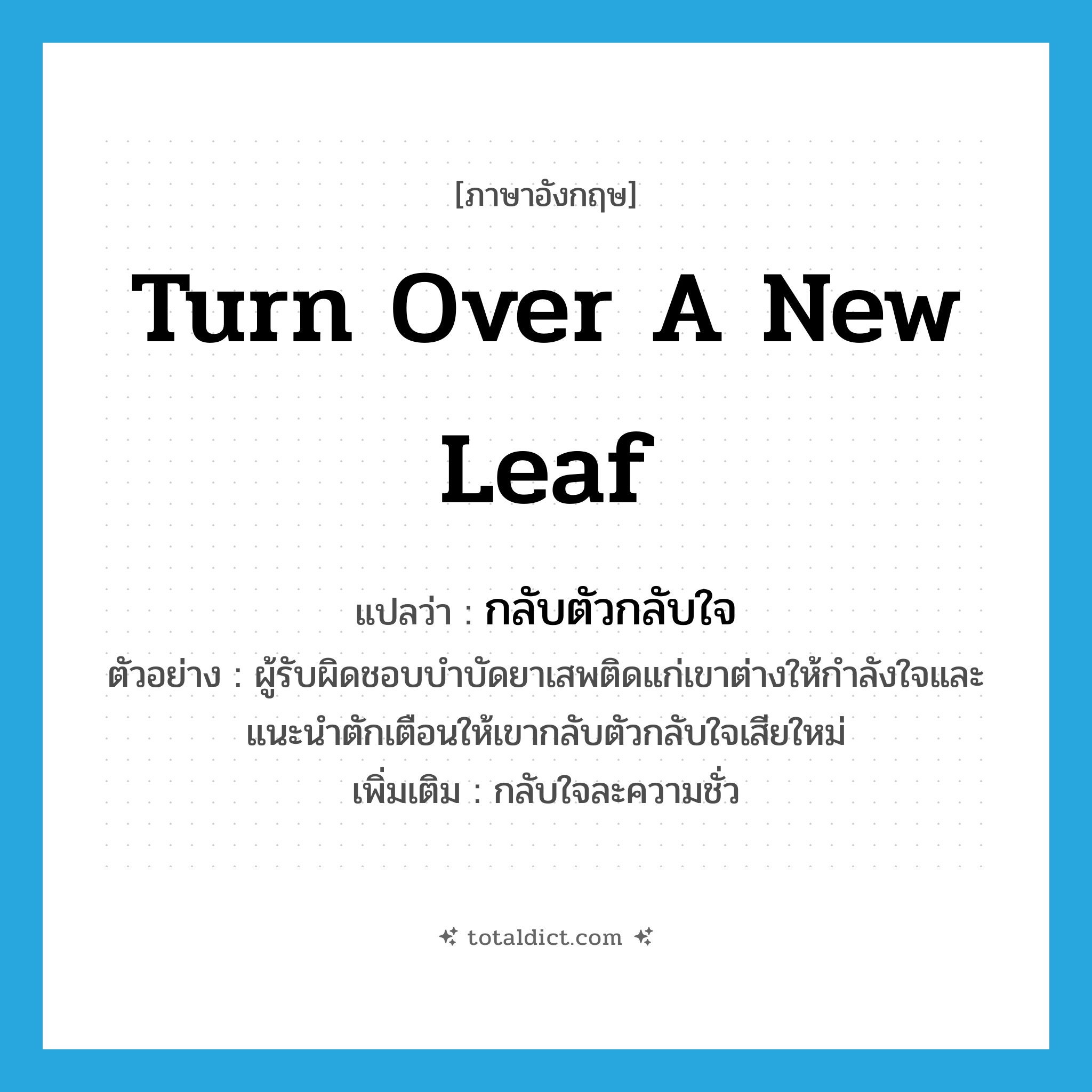 turn over a new leaf แปลว่า?, คำศัพท์ภาษาอังกฤษ turn over a new leaf แปลว่า กลับตัวกลับใจ ประเภท V ตัวอย่าง ผู้รับผิดชอบบำบัดยาเสพติดแก่เขาต่างให้กำลังใจและแนะนำตักเตือนให้เขากลับตัวกลับใจเสียใหม่ เพิ่มเติม กลับใจละความชั่ว หมวด V