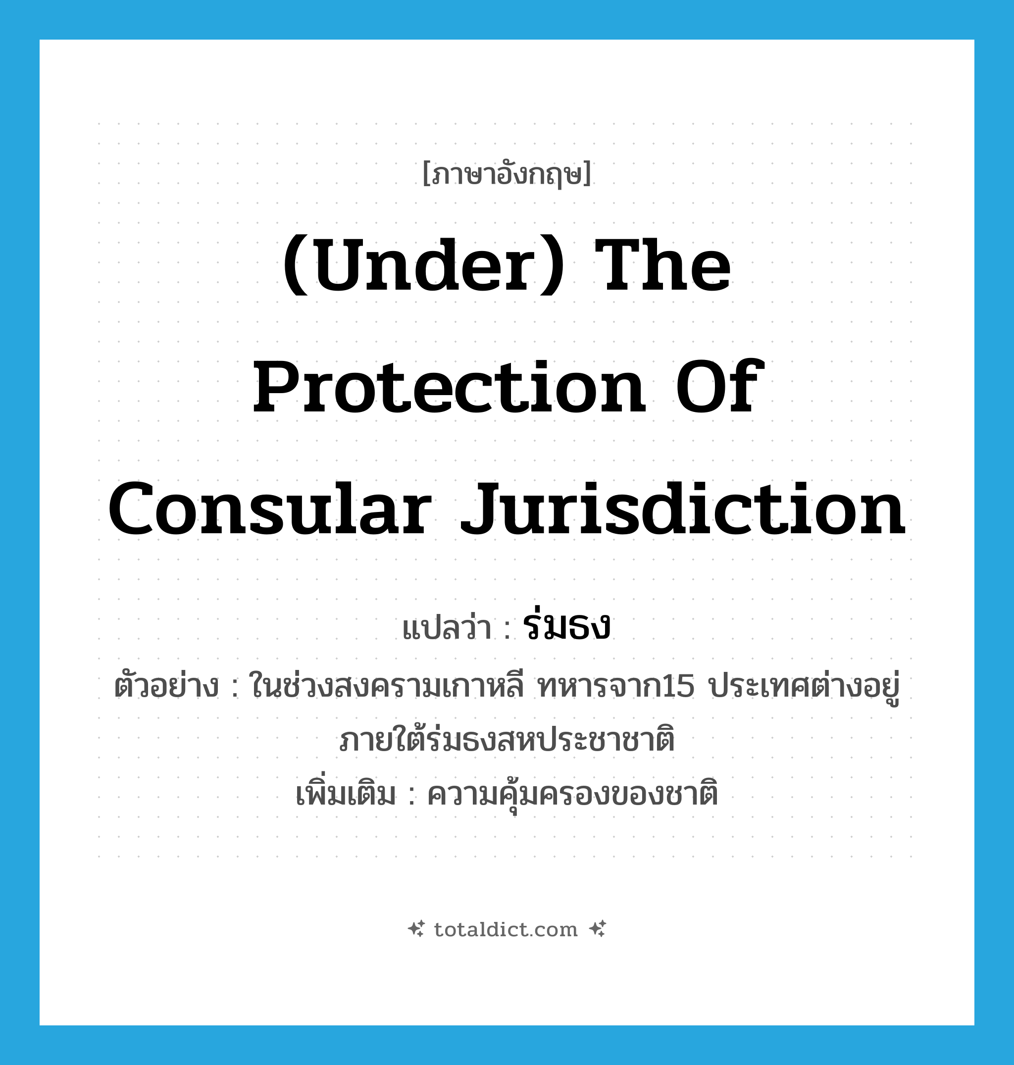 (under) the protection of consular jurisdiction แปลว่า?, คำศัพท์ภาษาอังกฤษ (under) the protection of consular jurisdiction แปลว่า ร่มธง ประเภท N ตัวอย่าง ในช่วงสงครามเกาหลี ทหารจาก15 ประเทศต่างอยู่ภายใต้ร่มธงสหประชาชาติ เพิ่มเติม ความคุ้มครองของชาติ หมวด N