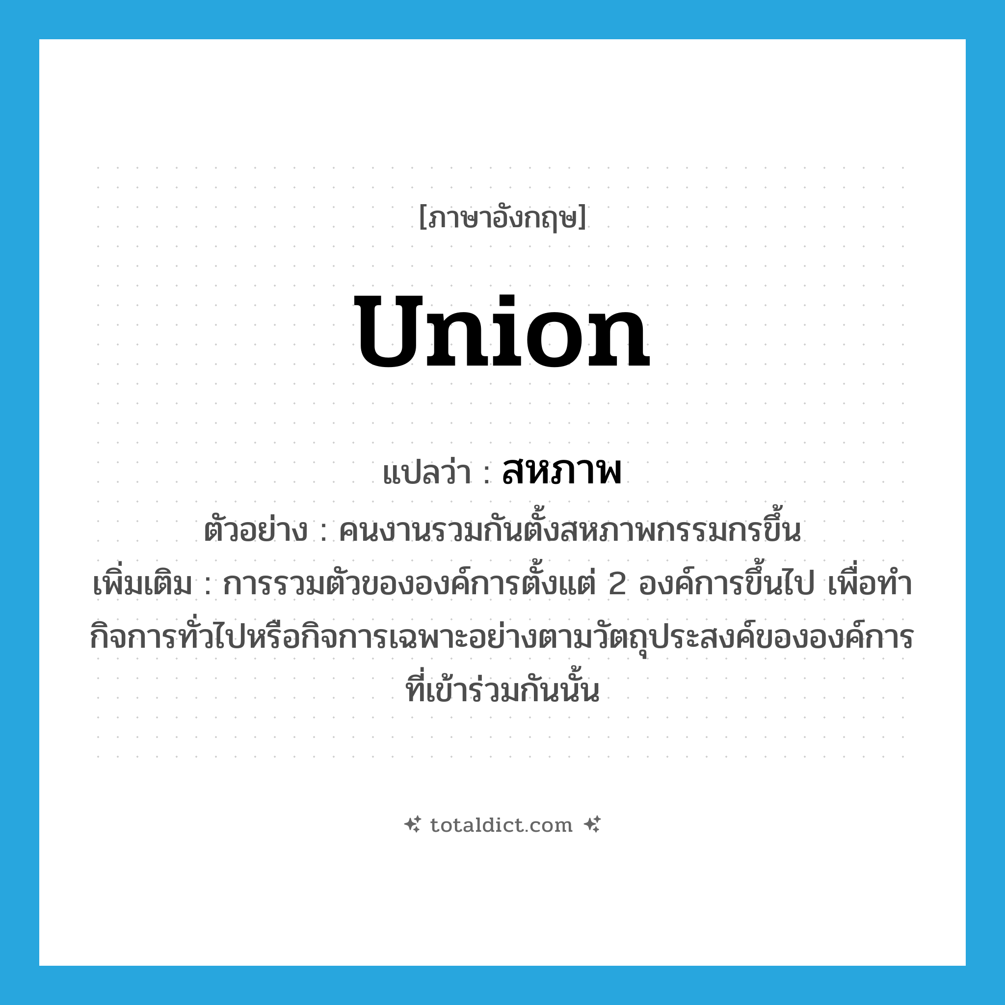 union แปลว่า?, คำศัพท์ภาษาอังกฤษ union แปลว่า สหภาพ ประเภท N ตัวอย่าง คนงานรวมกันตั้งสหภาพกรรมกรขึ้น เพิ่มเติม การรวมตัวขององค์การตั้งแต่ 2 องค์การขึ้นไป เพื่อทำกิจการทั่วไปหรือกิจการเฉพาะอย่างตามวัตถุประสงค์ขององค์การที่เข้าร่วมกันนั้น หมวด N