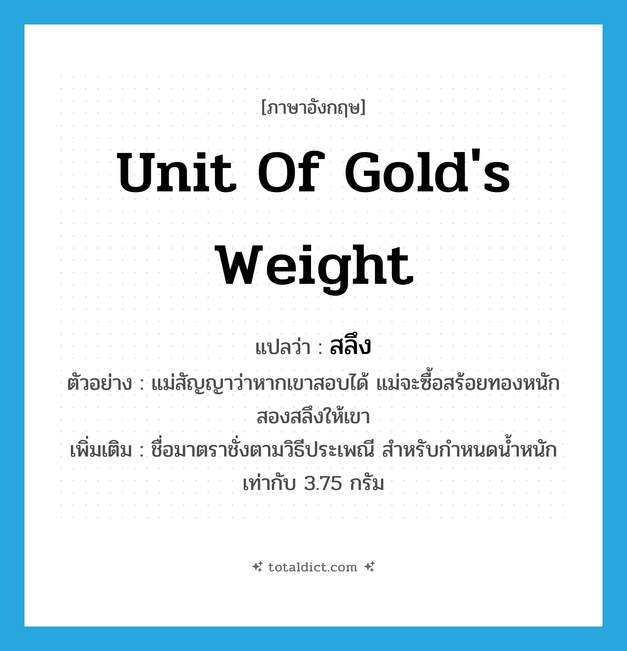 unit of gold&#39;s weight แปลว่า?, คำศัพท์ภาษาอังกฤษ unit of gold&#39;s weight แปลว่า สลึง ประเภท N ตัวอย่าง แม่สัญญาว่าหากเขาสอบได้ แม่จะซื้อสร้อยทองหนักสองสลึงให้เขา เพิ่มเติม ชื่อมาตราชั่งตามวิธีประเพณี สำหรับกำหนดน้ำหนักเท่ากับ 3.75 กรัม หมวด N