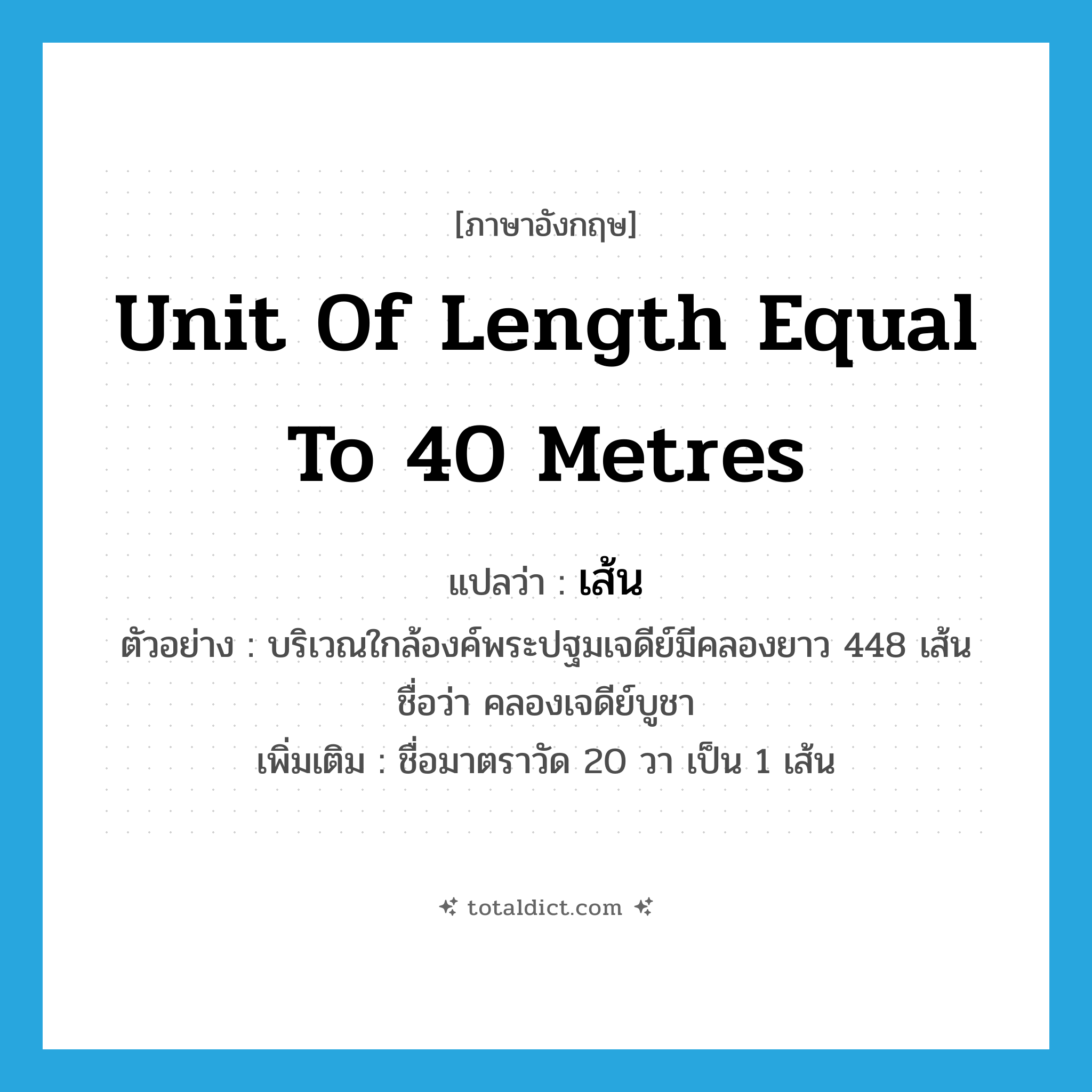 unit of length equal to 40 metres แปลว่า?, คำศัพท์ภาษาอังกฤษ unit of length equal to 40 metres แปลว่า เส้น ประเภท CLAS ตัวอย่าง บริเวณใกล้องค์พระปฐมเจดีย์มีคลองยาว 448 เส้น ชื่อว่า คลองเจดีย์บูชา เพิ่มเติม ชื่อมาตราวัด 20 วา เป็น 1 เส้น หมวด CLAS