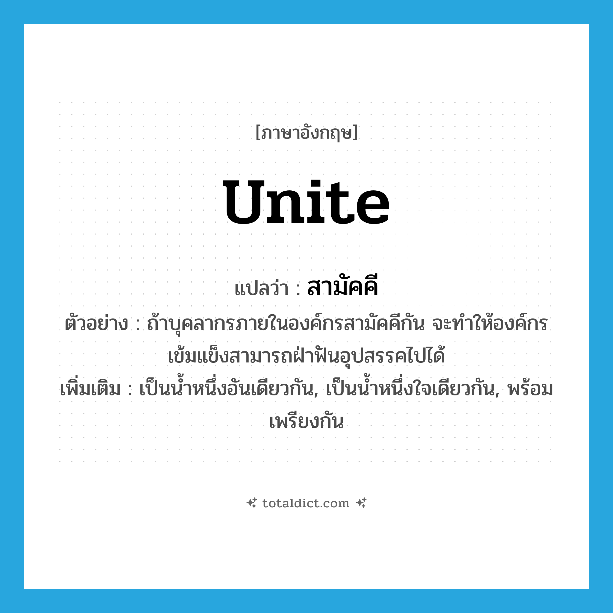 unite แปลว่า?, คำศัพท์ภาษาอังกฤษ unite แปลว่า สามัคคี ประเภท V ตัวอย่าง ถ้าบุคลากรภายในองค์กรสามัคคีกัน จะทำให้องค์กรเข้มแข็งสามารถฝ่าฟันอุปสรรคไปได้ เพิ่มเติม เป็นน้ำหนึ่งอันเดียวกัน, เป็นน้ำหนึ่งใจเดียวกัน, พร้อมเพรียงกัน หมวด V