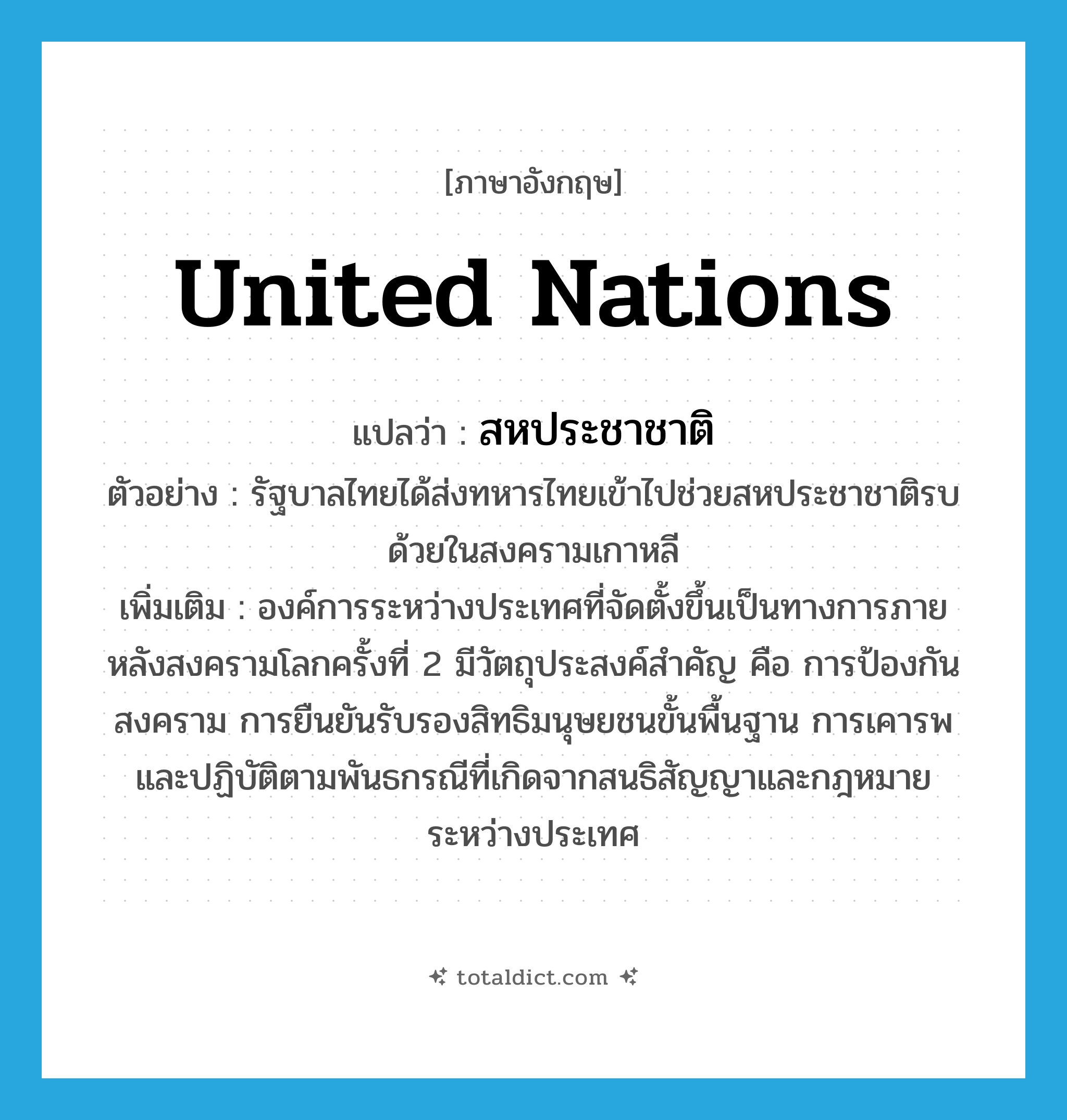 United Nations แปลว่า?, คำศัพท์ภาษาอังกฤษ United Nations แปลว่า สหประชาชาติ ประเภท N ตัวอย่าง รัฐบาลไทยได้ส่งทหารไทยเข้าไปช่วยสหประชาชาติรบด้วยในสงครามเกาหลี เพิ่มเติม องค์การระหว่างประเทศที่จัดตั้งขึ้นเป็นทางการภายหลังสงครามโลกครั้งที่ 2 มีวัตถุประสงค์สำคัญ คือ การป้องกันสงคราม การยืนยันรับรองสิทธิมนุษยชนขั้นพื้นฐาน การเคารพและปฏิบัติตามพันธกรณีที่เกิดจากสนธิสัญญาและกฎหมายระหว่างประเทศ หมวด N