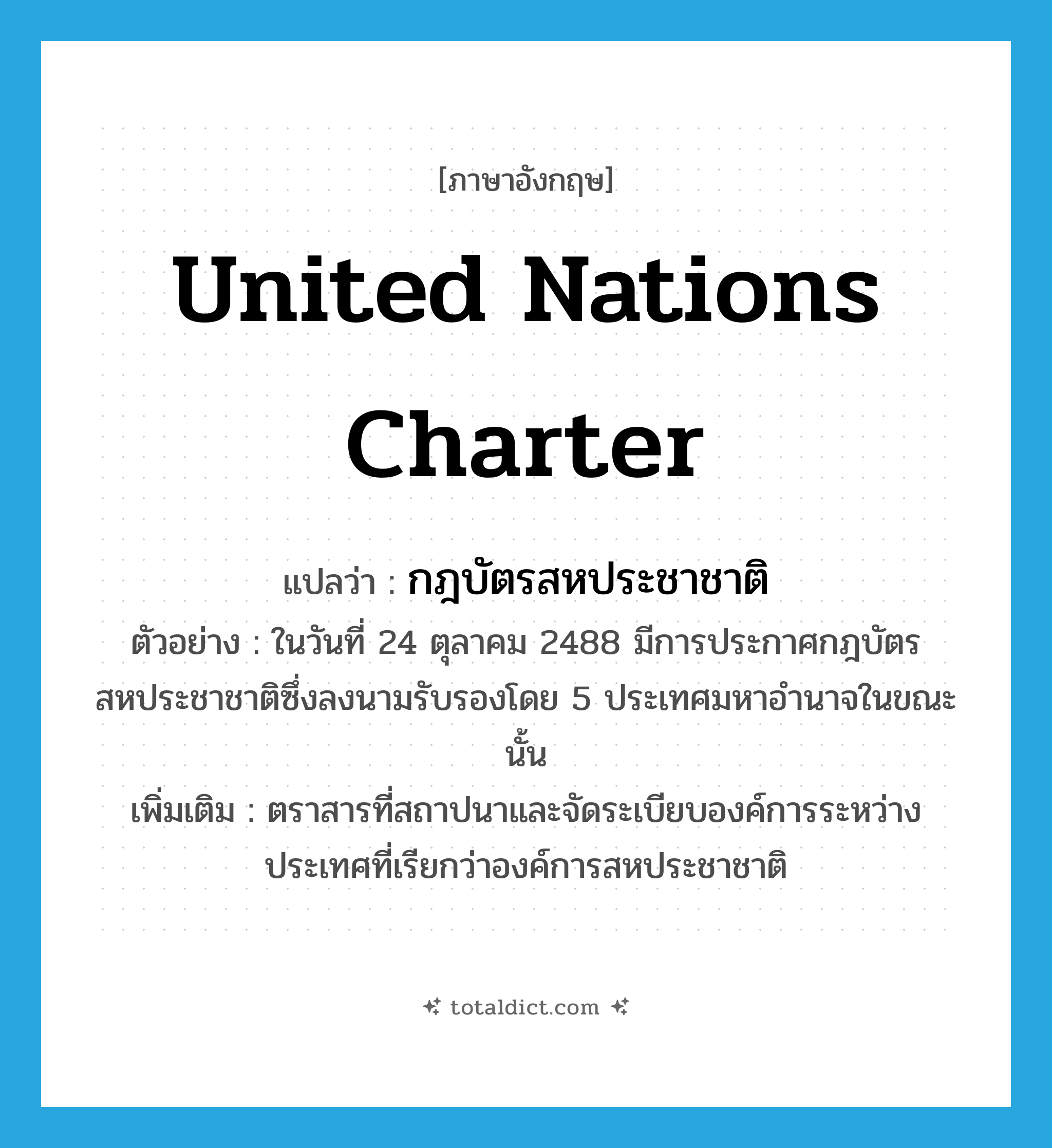 United Nations Charter แปลว่า?, คำศัพท์ภาษาอังกฤษ United Nations Charter แปลว่า กฎบัตรสหประชาชาติ ประเภท N ตัวอย่าง ในวันที่ 24 ตุลาคม 2488 มีการประกาศกฎบัตรสหประชาชาติซึ่งลงนามรับรองโดย 5 ประเทศมหาอำนาจในขณะนั้น เพิ่มเติม ตราสารที่สถาปนาและจัดระเบียบองค์การระหว่างประเทศที่เรียกว่าองค์การสหประชาชาติ หมวด N