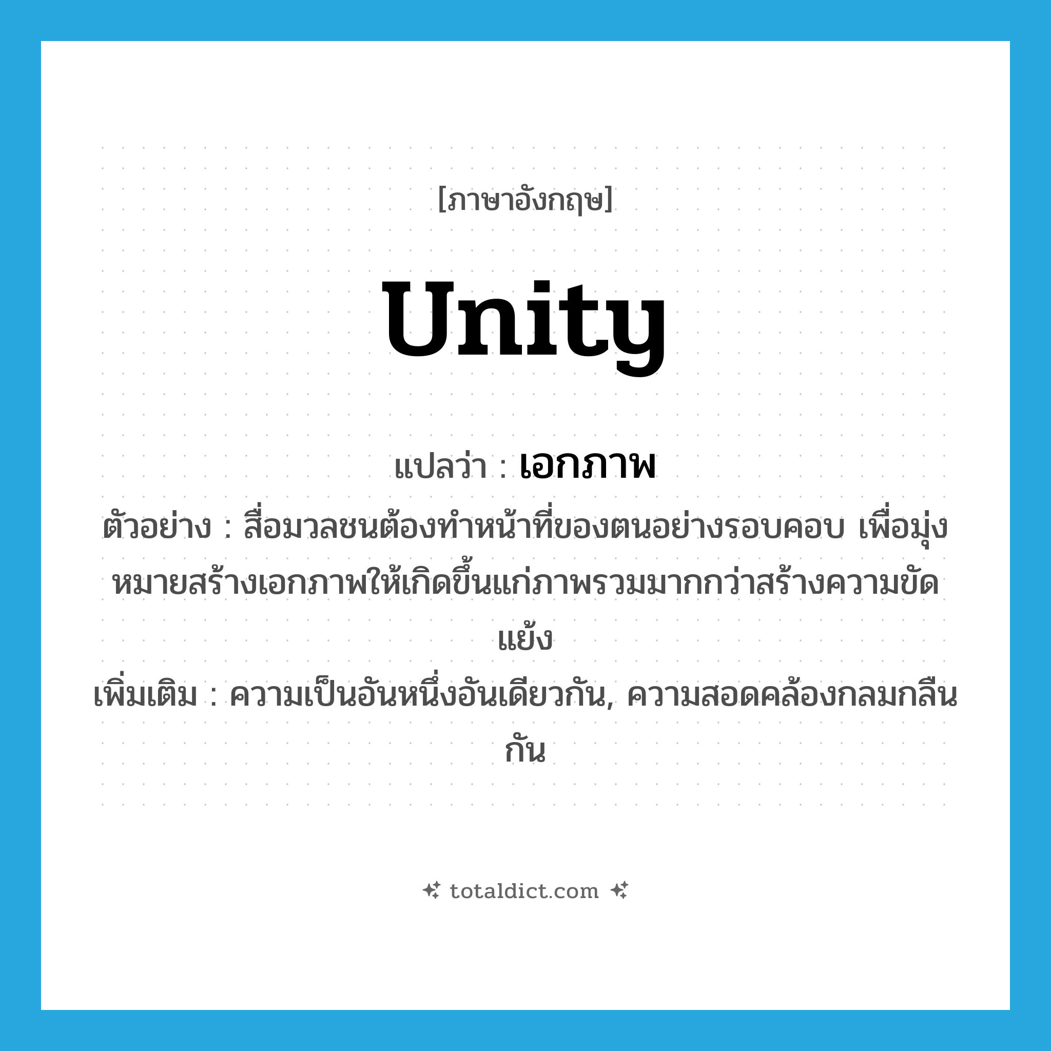 unity แปลว่า?, คำศัพท์ภาษาอังกฤษ unity แปลว่า เอกภาพ ประเภท N ตัวอย่าง สื่อมวลชนต้องทำหน้าที่ของตนอย่างรอบคอบ เพื่อมุ่งหมายสร้างเอกภาพให้เกิดขึ้นแก่ภาพรวมมากกว่าสร้างความขัดแย้ง เพิ่มเติม ความเป็นอันหนึ่งอันเดียวกัน, ความสอดคล้องกลมกลืนกัน หมวด N