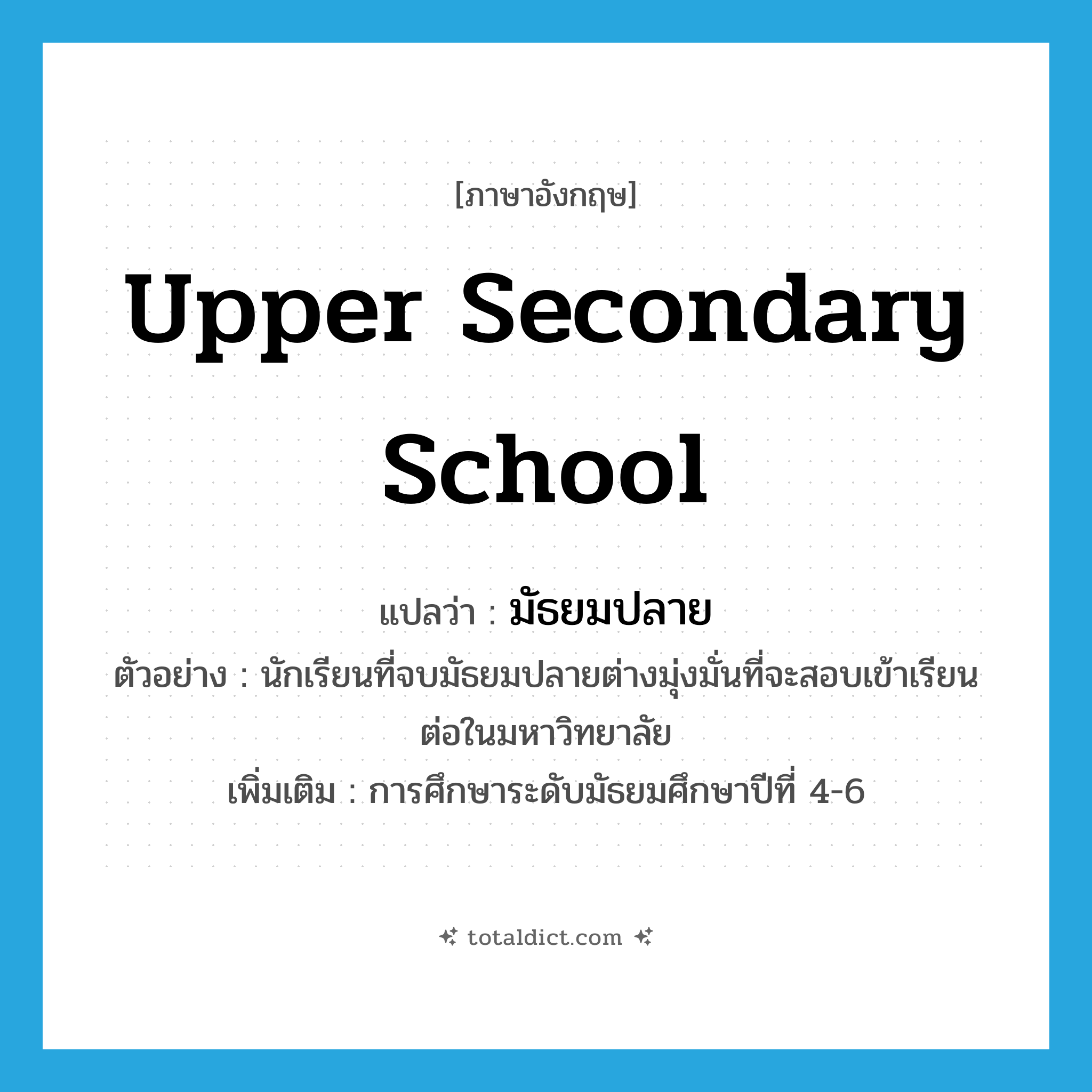 upper secondary school แปลว่า?, คำศัพท์ภาษาอังกฤษ upper secondary school แปลว่า มัธยมปลาย ประเภท N ตัวอย่าง นักเรียนที่จบมัธยมปลายต่างมุ่งมั่นที่จะสอบเข้าเรียนต่อในมหาวิทยาลัย เพิ่มเติม การศึกษาระดับมัธยมศึกษาปีที่ 4-6 หมวด N