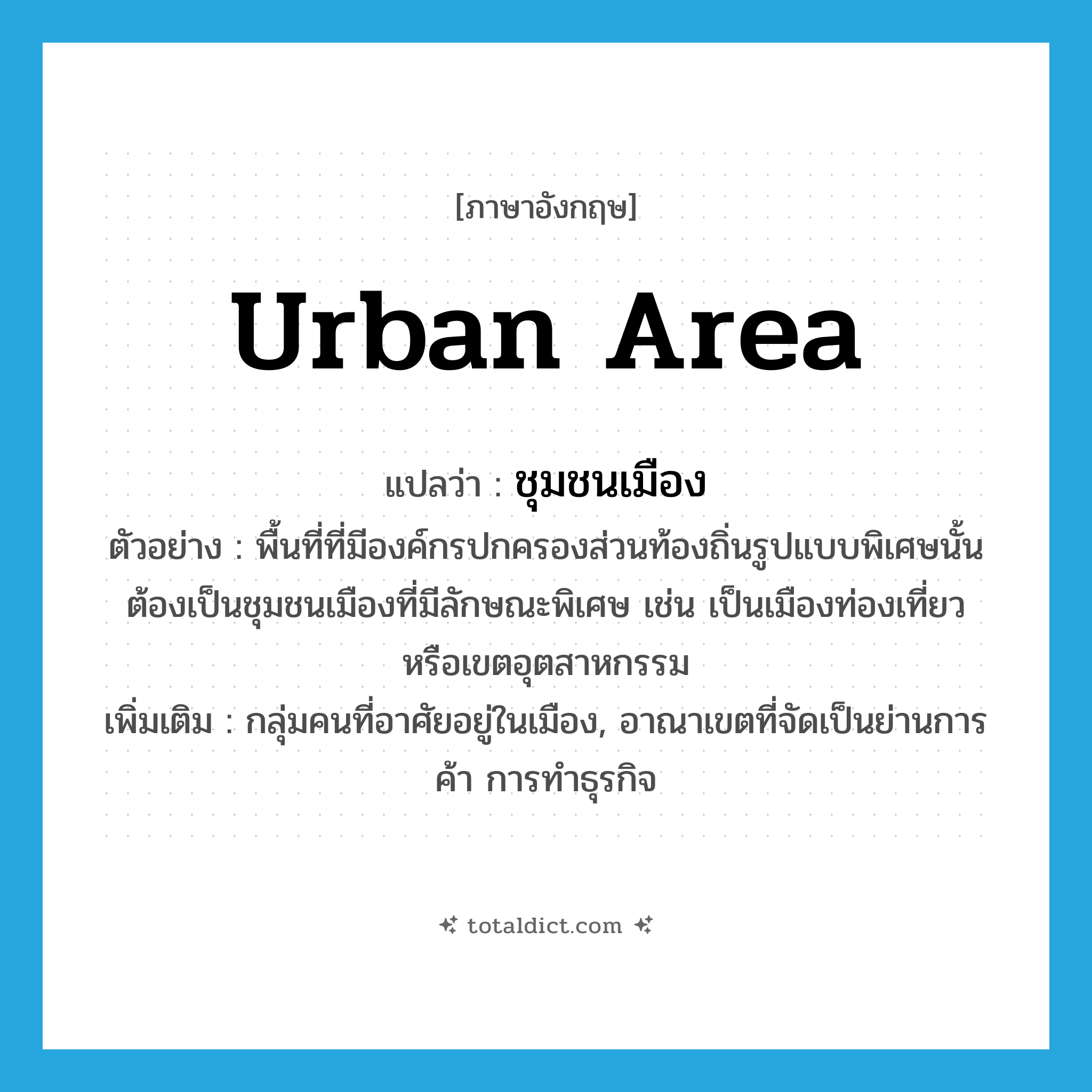 urban area แปลว่า?, คำศัพท์ภาษาอังกฤษ urban area แปลว่า ชุมชนเมือง ประเภท N ตัวอย่าง พื้นที่ที่มีองค์กรปกครองส่วนท้องถิ่นรูปแบบพิเศษนั้นต้องเป็นชุมชนเมืองที่มีลักษณะพิเศษ เช่น เป็นเมืองท่องเที่ยว หรือเขตอุตสาหกรรม เพิ่มเติม กลุ่มคนที่อาศัยอยู่ในเมือง, อาณาเขตที่จัดเป็นย่านการค้า การทำธุรกิจ หมวด N