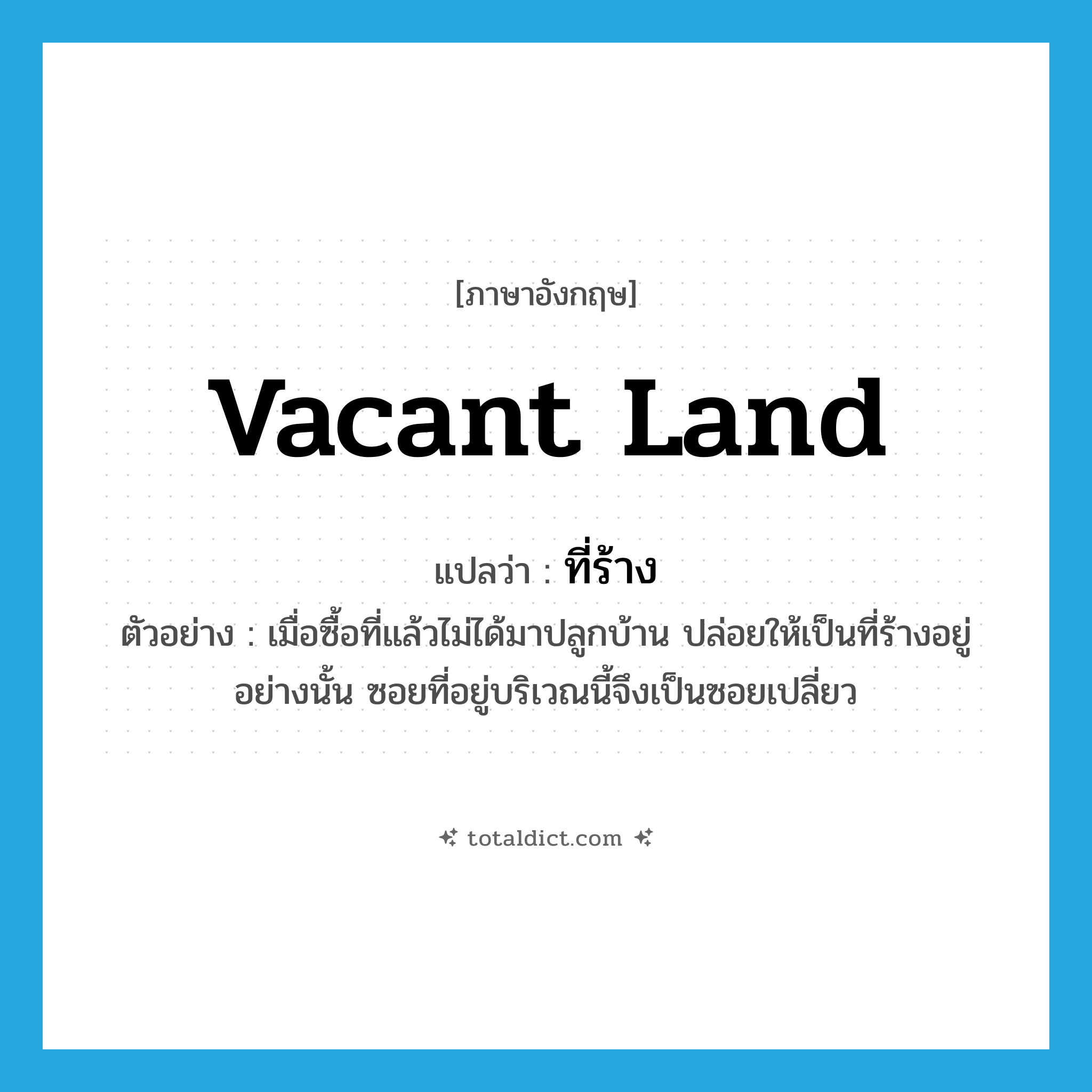 vacant land แปลว่า?, คำศัพท์ภาษาอังกฤษ vacant land แปลว่า ที่ร้าง ประเภท N ตัวอย่าง เมื่อซื้อที่แล้วไม่ได้มาปลูกบ้าน ปล่อยให้เป็นที่ร้างอยู่อย่างนั้น ซอยที่อยู่บริเวณนี้จึงเป็นซอยเปลี่ยว หมวด N