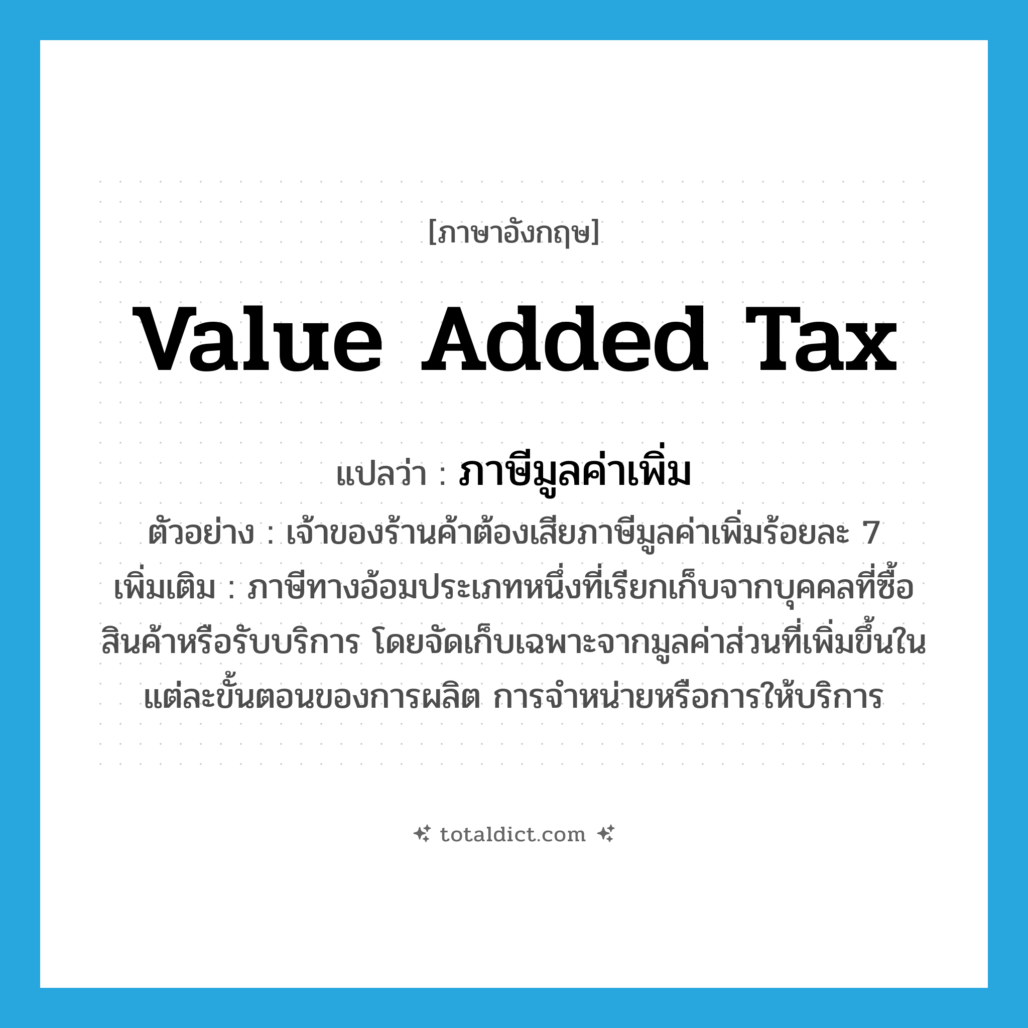 value added tax แปลว่า?, คำศัพท์ภาษาอังกฤษ value added tax แปลว่า ภาษีมูลค่าเพิ่ม ประเภท N ตัวอย่าง เจ้าของร้านค้าต้องเสียภาษีมูลค่าเพิ่มร้อยละ 7 เพิ่มเติม ภาษีทางอ้อมประเภทหนึ่งที่เรียกเก็บจากบุคคลที่ซื้อสินค้าหรือรับบริการ โดยจัดเก็บเฉพาะจากมูลค่าส่วนที่เพิ่มขึ้นในแต่ละขั้นตอนของการผลิต การจำหน่ายหรือการให้บริการ หมวด N