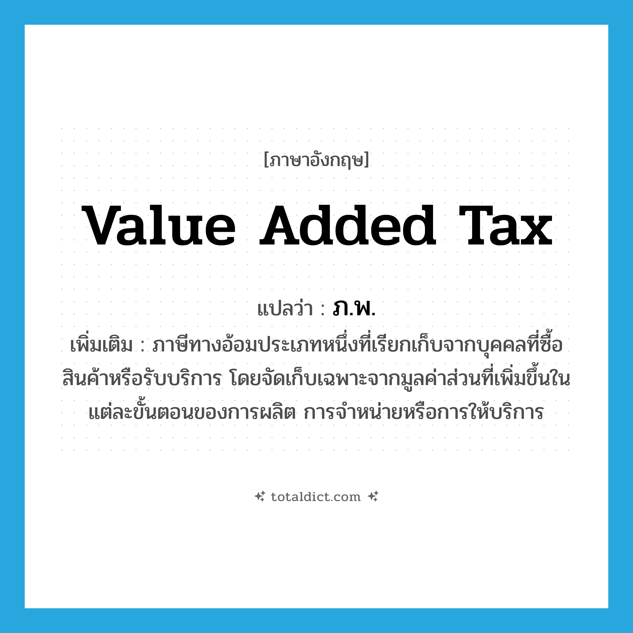 value added tax แปลว่า?, คำศัพท์ภาษาอังกฤษ value added tax แปลว่า ภ.พ. ประเภท N เพิ่มเติม ภาษีทางอ้อมประเภทหนึ่งที่เรียกเก็บจากบุคคลที่ซื้อสินค้าหรือรับบริการ โดยจัดเก็บเฉพาะจากมูลค่าส่วนที่เพิ่มขึ้นในแต่ละขั้นตอนของการผลิต การจำหน่ายหรือการให้บริการ หมวด N