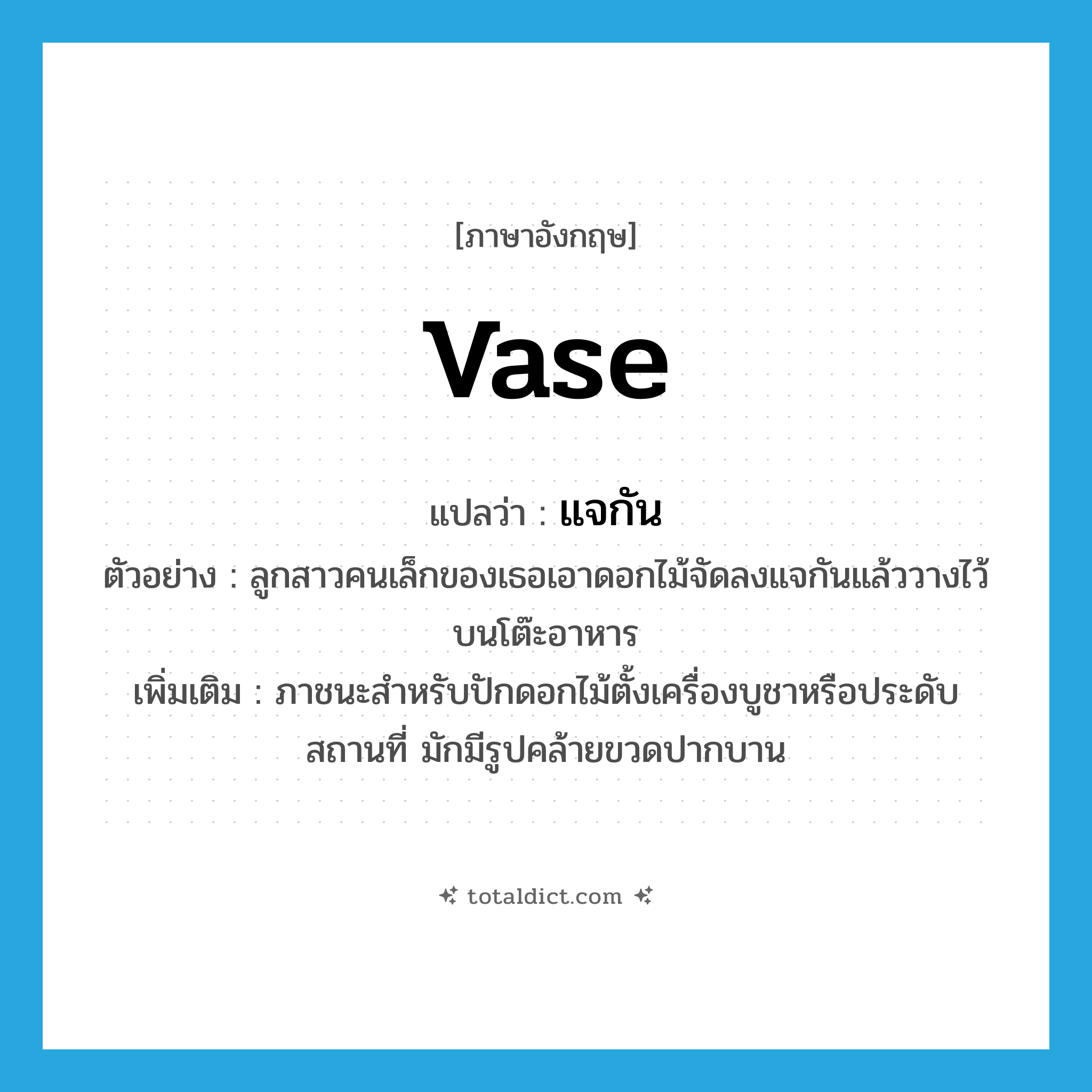 vase แปลว่า?, คำศัพท์ภาษาอังกฤษ vase แปลว่า แจกัน ประเภท N ตัวอย่าง ลูกสาวคนเล็กของเธอเอาดอกไม้จัดลงแจกันแล้ววางไว้บนโต๊ะอาหาร เพิ่มเติม ภาชนะสำหรับปักดอกไม้ตั้งเครื่องบูชาหรือประดับสถานที่ มักมีรูปคล้ายขวดปากบาน หมวด N