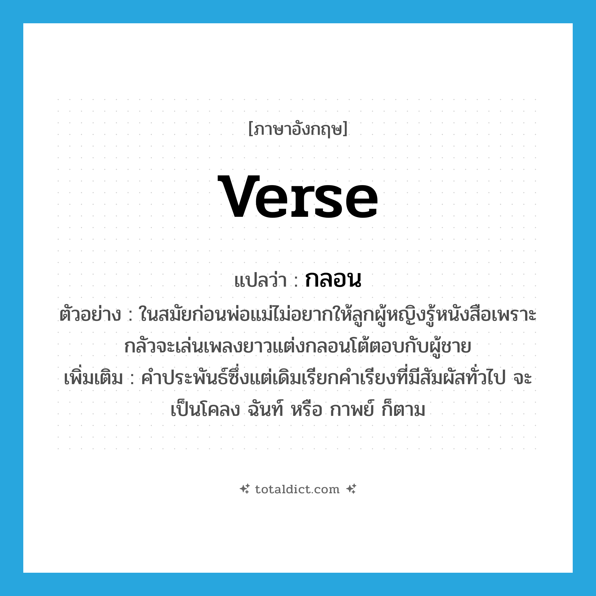 verse แปลว่า?, คำศัพท์ภาษาอังกฤษ verse แปลว่า กลอน ประเภท N ตัวอย่าง ในสมัยก่อนพ่อแม่ไม่อยากให้ลูกผู้หญิงรู้หนังสือเพราะกลัวจะเล่นเพลงยาวแต่งกลอนโต้ตอบกับผู้ชาย เพิ่มเติม คำประพันธ์ซึ่งแต่เดิมเรียกคำเรียงที่มีสัมผัสทั่วไป จะเป็นโคลง ฉันท์ หรือ กาพย์ ก็ตาม หมวด N