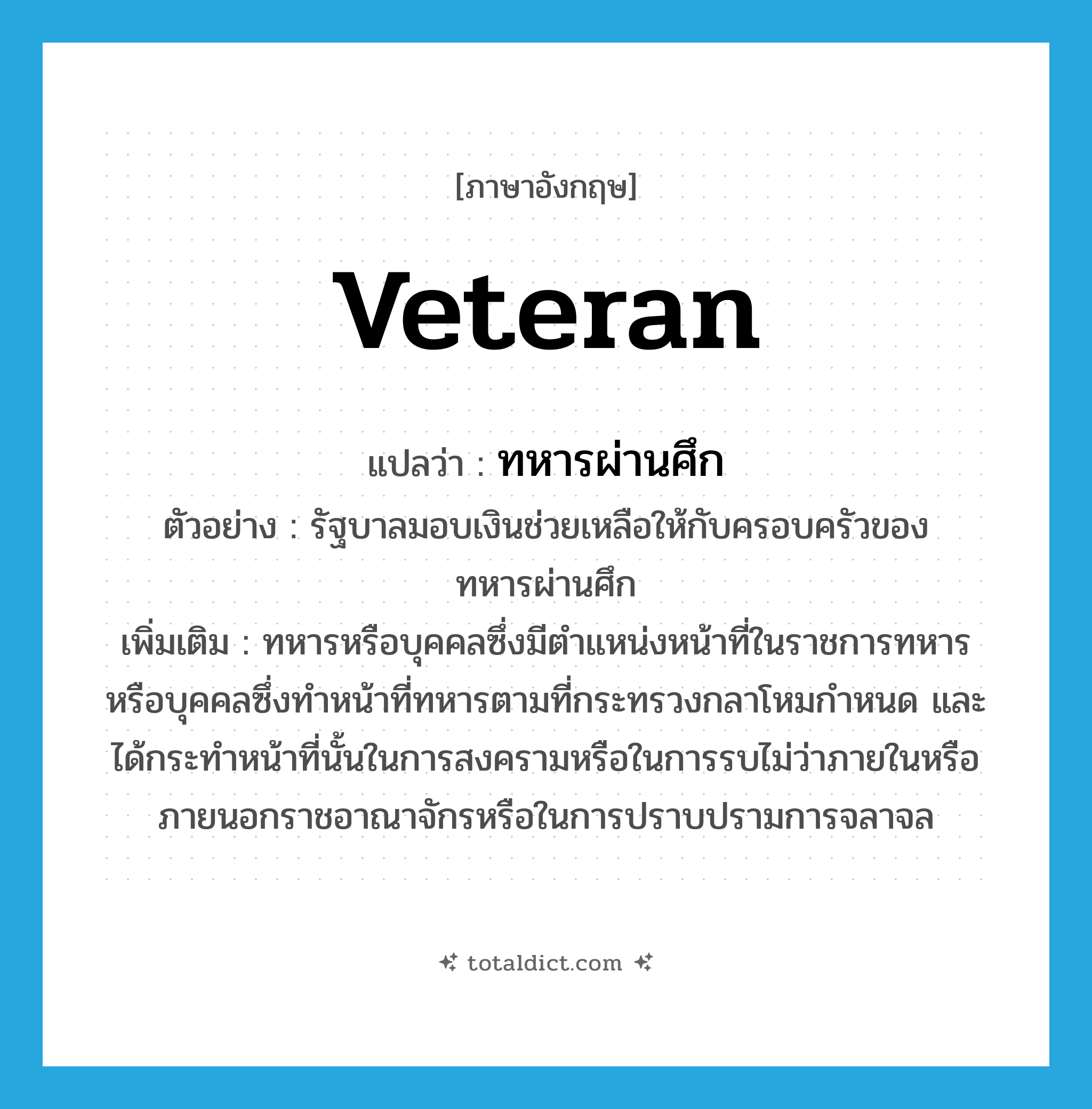 veteran แปลว่า?, คำศัพท์ภาษาอังกฤษ veteran แปลว่า ทหารผ่านศึก ประเภท N ตัวอย่าง รัฐบาลมอบเงินช่วยเหลือให้กับครอบครัวของทหารผ่านศึก เพิ่มเติม ทหารหรือบุคคลซึ่งมีตำแหน่งหน้าที่ในราชการทหาร หรือบุคคลซึ่งทำหน้าที่ทหารตามที่กระทรวงกลาโหมกำหนด และได้กระทำหน้าที่นั้นในการสงครามหรือในการรบไม่ว่าภายในหรือภายนอกราชอาณาจักรหรือในการปราบปรามการจลาจล หมวด N