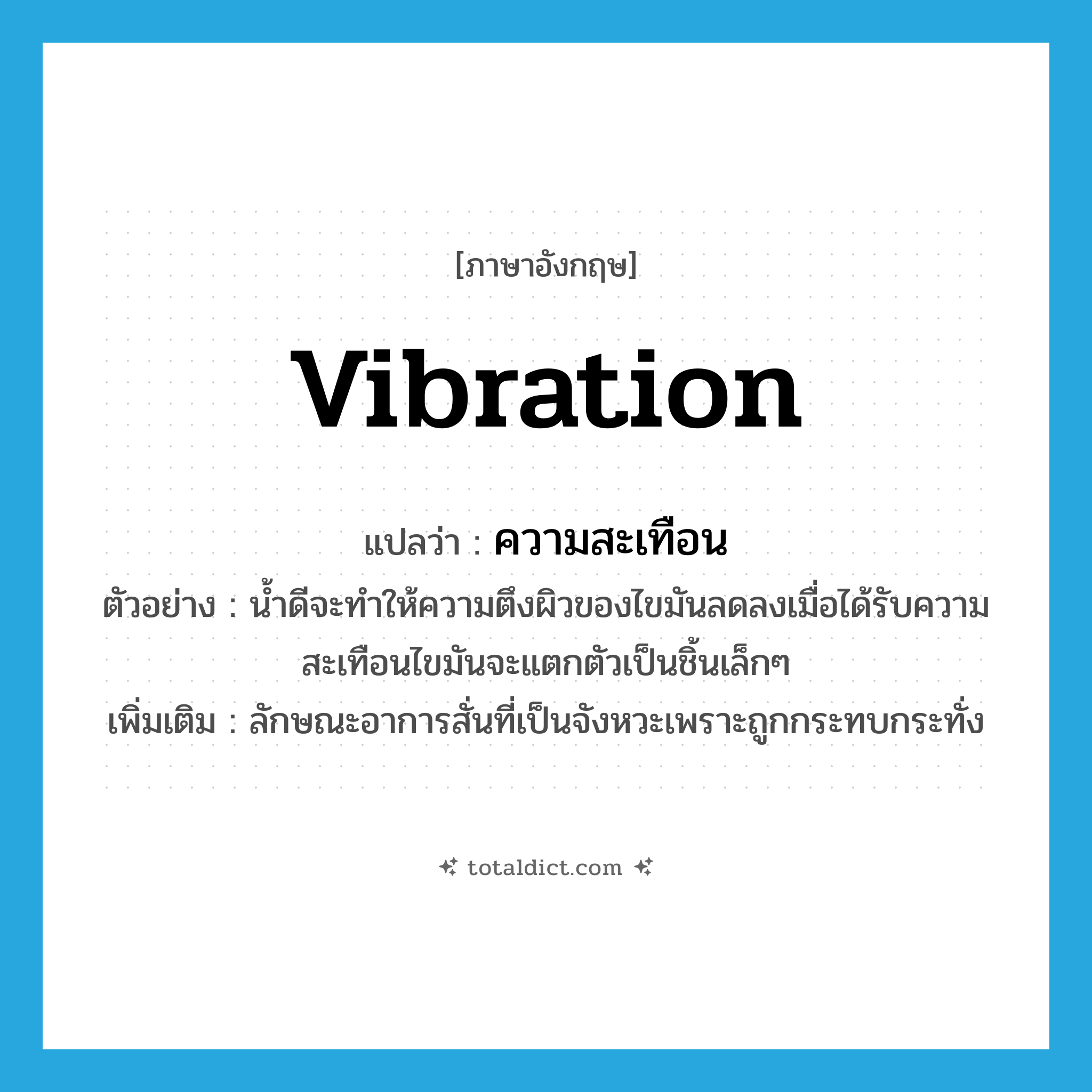 vibration แปลว่า?, คำศัพท์ภาษาอังกฤษ vibration แปลว่า ความสะเทือน ประเภท N ตัวอย่าง น้ำดีจะทำให้ความตึงผิวของไขมันลดลงเมื่อได้รับความสะเทือนไขมันจะแตกตัวเป็นชิ้นเล็กๆ เพิ่มเติม ลักษณะอาการสั่นที่เป็นจังหวะเพราะถูกกระทบกระทั่ง หมวด N