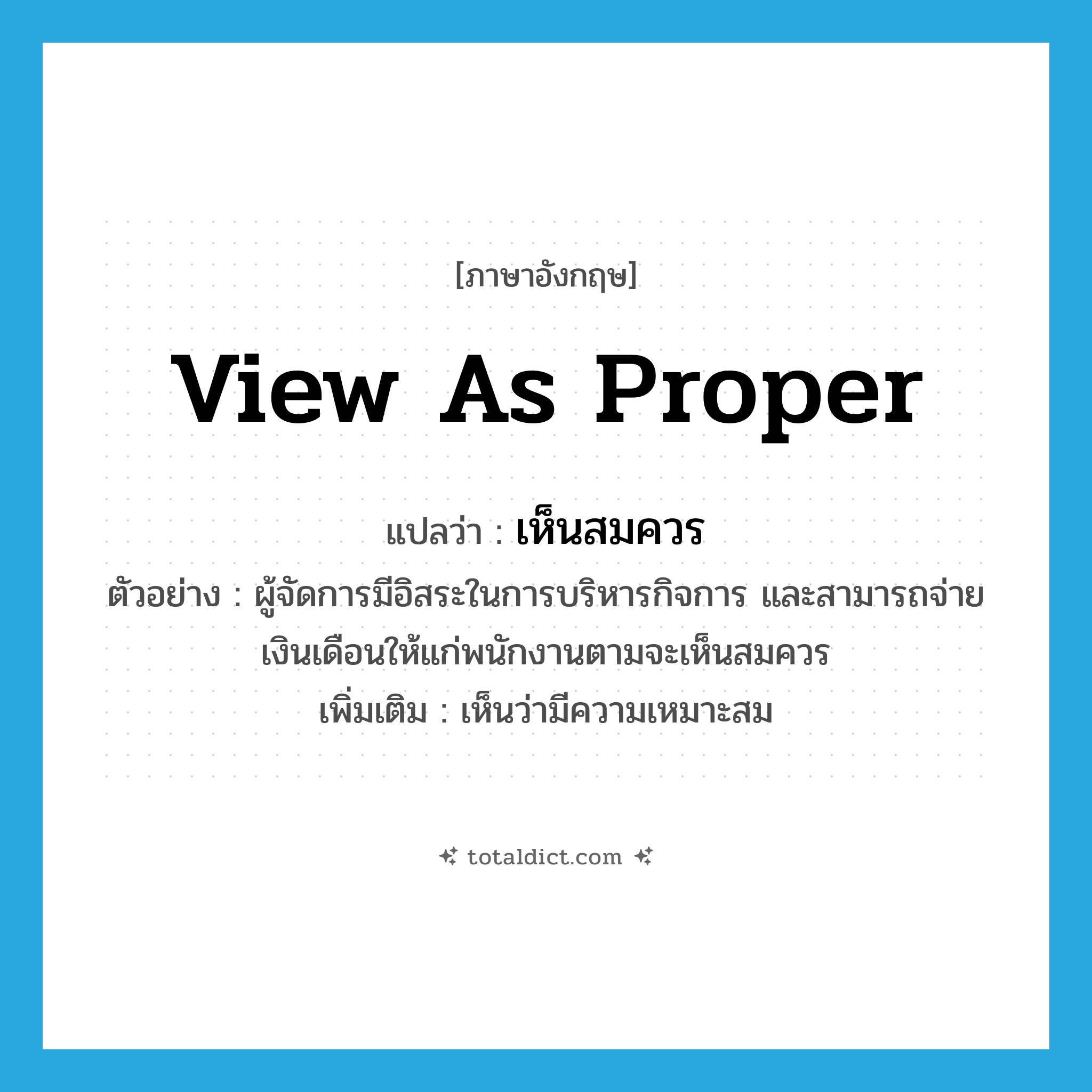 view as proper แปลว่า?, คำศัพท์ภาษาอังกฤษ view as proper แปลว่า เห็นสมควร ประเภท V ตัวอย่าง ผู้จัดการมีอิสระในการบริหารกิจการ และสามารถจ่ายเงินเดือนให้แก่พนักงานตามจะเห็นสมควร เพิ่มเติม เห็นว่ามีความเหมาะสม หมวด V