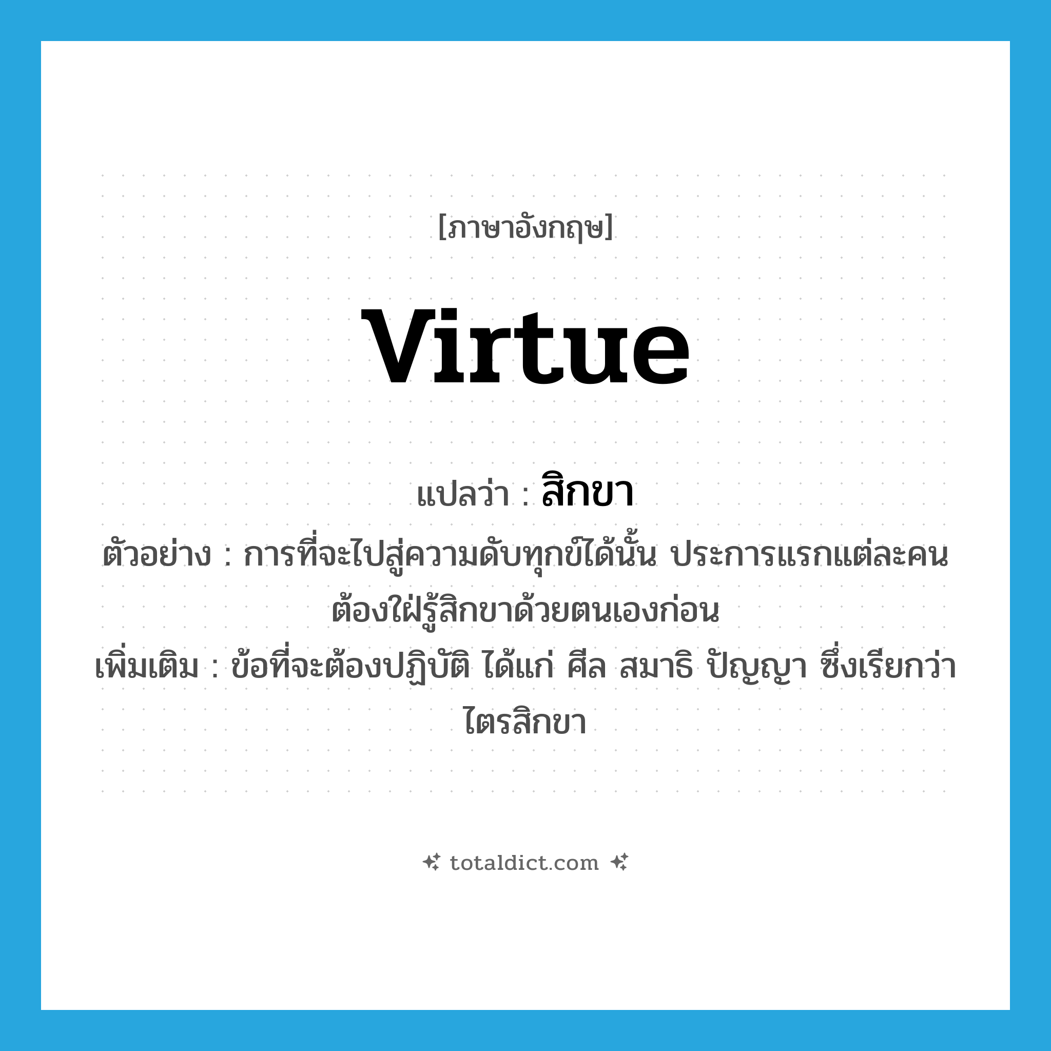 virtue แปลว่า?, คำศัพท์ภาษาอังกฤษ virtue แปลว่า สิกขา ประเภท N ตัวอย่าง การที่จะไปสู่ความดับทุกข์ได้นั้น ประการแรกแต่ละคนต้องใฝ่รู้สิกขาด้วยตนเองก่อน เพิ่มเติม ข้อที่จะต้องปฏิบัติ ได้แก่ ศีล สมาธิ ปัญญา ซึ่งเรียกว่า ไตรสิกขา หมวด N