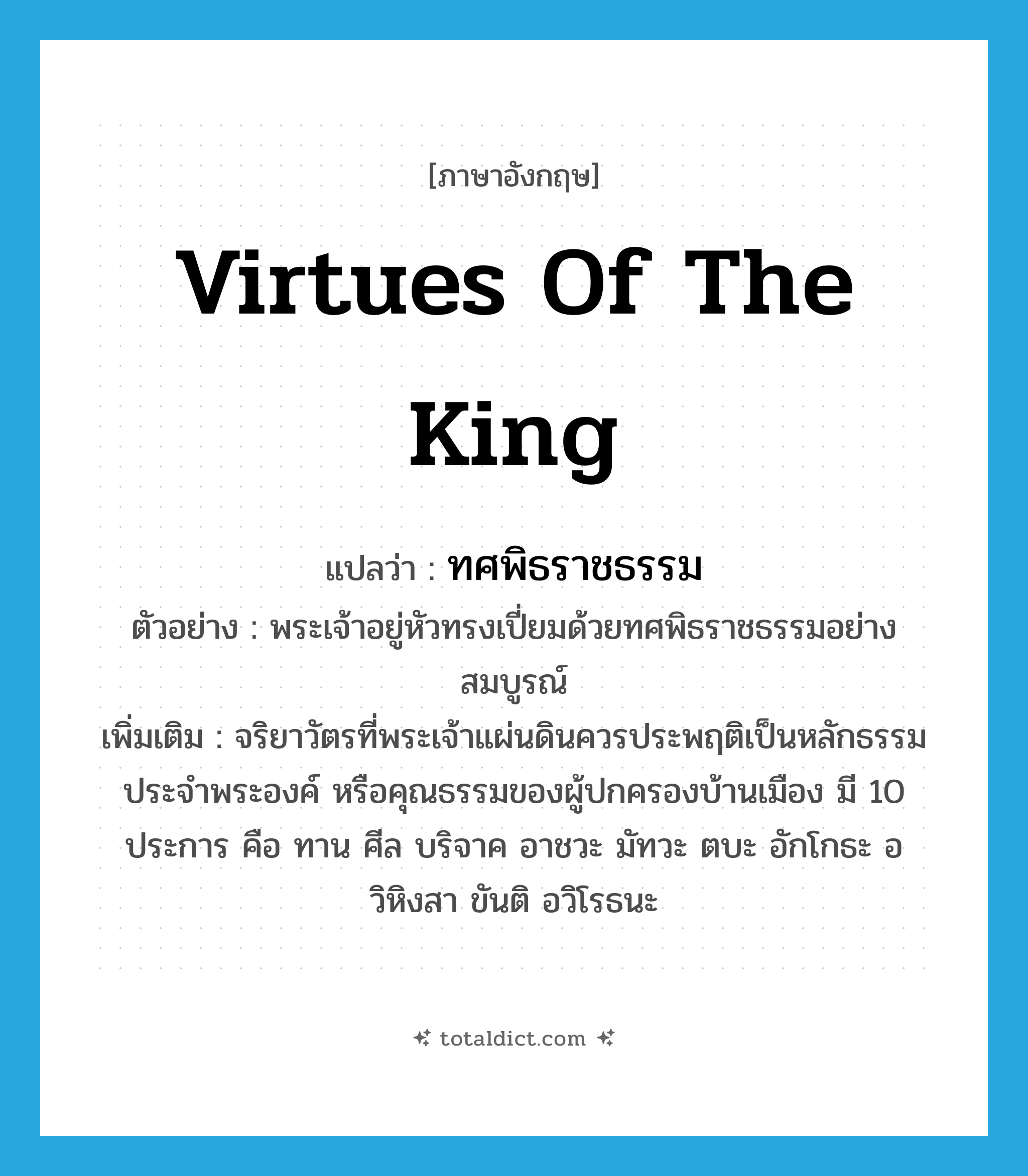 virtues of the king แปลว่า?, คำศัพท์ภาษาอังกฤษ virtues of the king แปลว่า ทศพิธราชธรรม ประเภท N ตัวอย่าง พระเจ้าอยู่หัวทรงเปี่ยมด้วยทศพิธราชธรรมอย่างสมบูรณ์ เพิ่มเติม จริยาวัตรที่พระเจ้าแผ่นดินควรประพฤติเป็นหลักธรรมประจำพระองค์ หรือคุณธรรมของผู้ปกครองบ้านเมือง มี 10 ประการ คือ ทาน ศีล บริจาค อาชวะ มัทวะ ตบะ อักโกธะ อวิหิงสา ขันติ อวิโรธนะ หมวด N