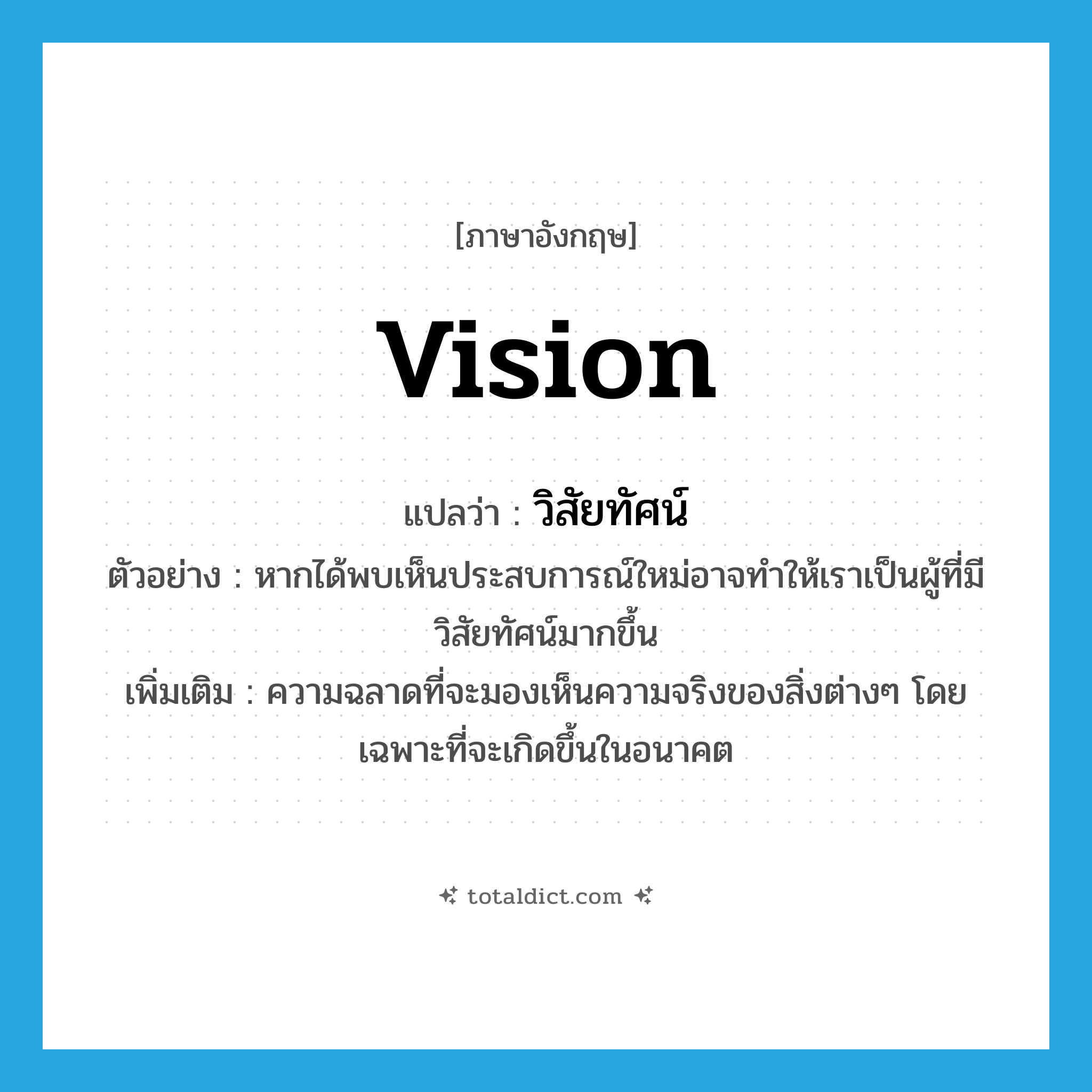 vision แปลว่า?, คำศัพท์ภาษาอังกฤษ vision แปลว่า วิสัยทัศน์ ประเภท N ตัวอย่าง หากได้พบเห็นประสบการณ์ใหม่อาจทำให้เราเป็นผู้ที่มีวิสัยทัศน์มากขึ้น เพิ่มเติม ความฉลาดที่จะมองเห็นความจริงของสิ่งต่างๆ โดยเฉพาะที่จะเกิดขึ้นในอนาคต หมวด N