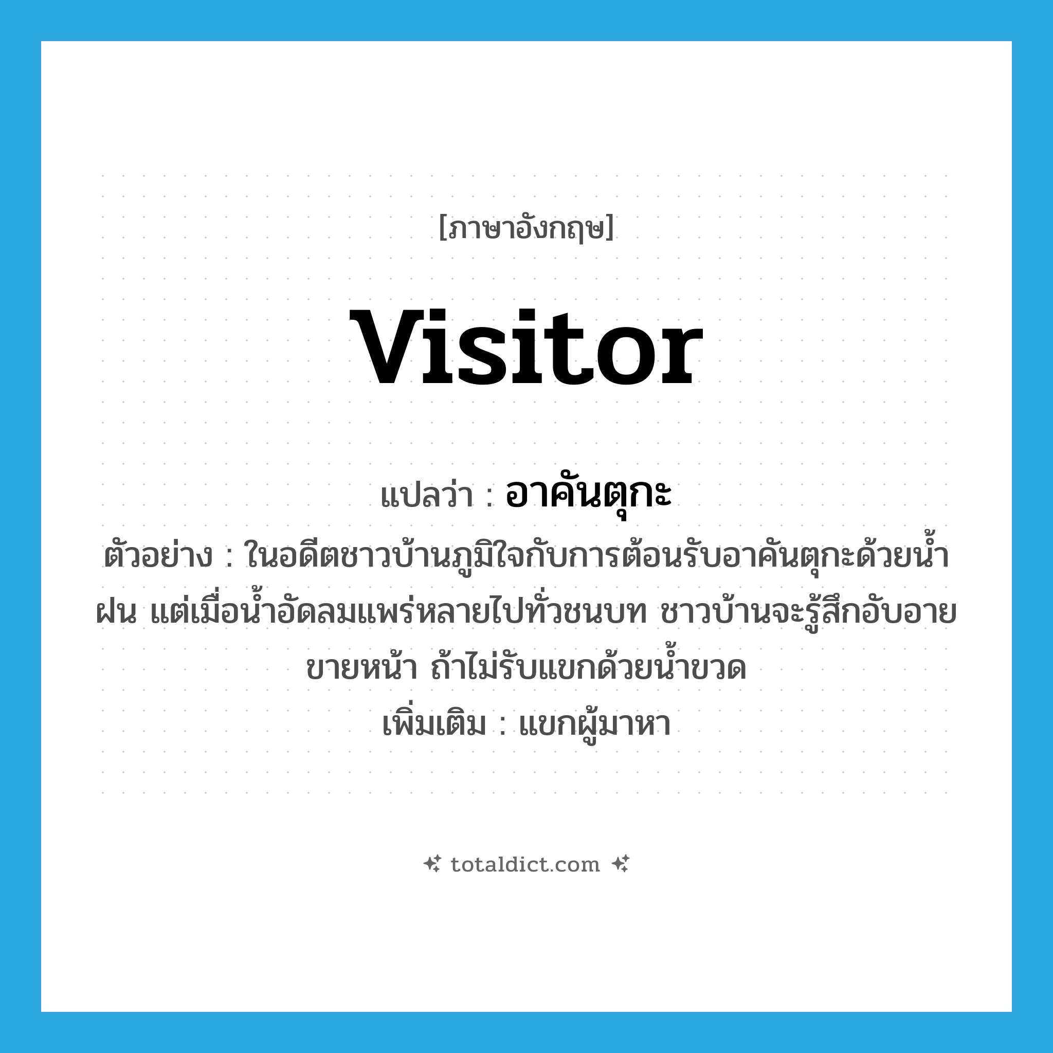 visitor แปลว่า?, คำศัพท์ภาษาอังกฤษ visitor แปลว่า อาคันตุกะ ประเภท N ตัวอย่าง ในอดีตชาวบ้านภูมิใจกับการต้อนรับอาคันตุกะด้วยน้ำฝน แต่เมื่อน้ำอัดลมแพร่หลายไปทั่วชนบท ชาวบ้านจะรู้สึกอับอายขายหน้า ถ้าไม่รับแขกด้วยน้ำขวด เพิ่มเติม แขกผู้มาหา หมวด N