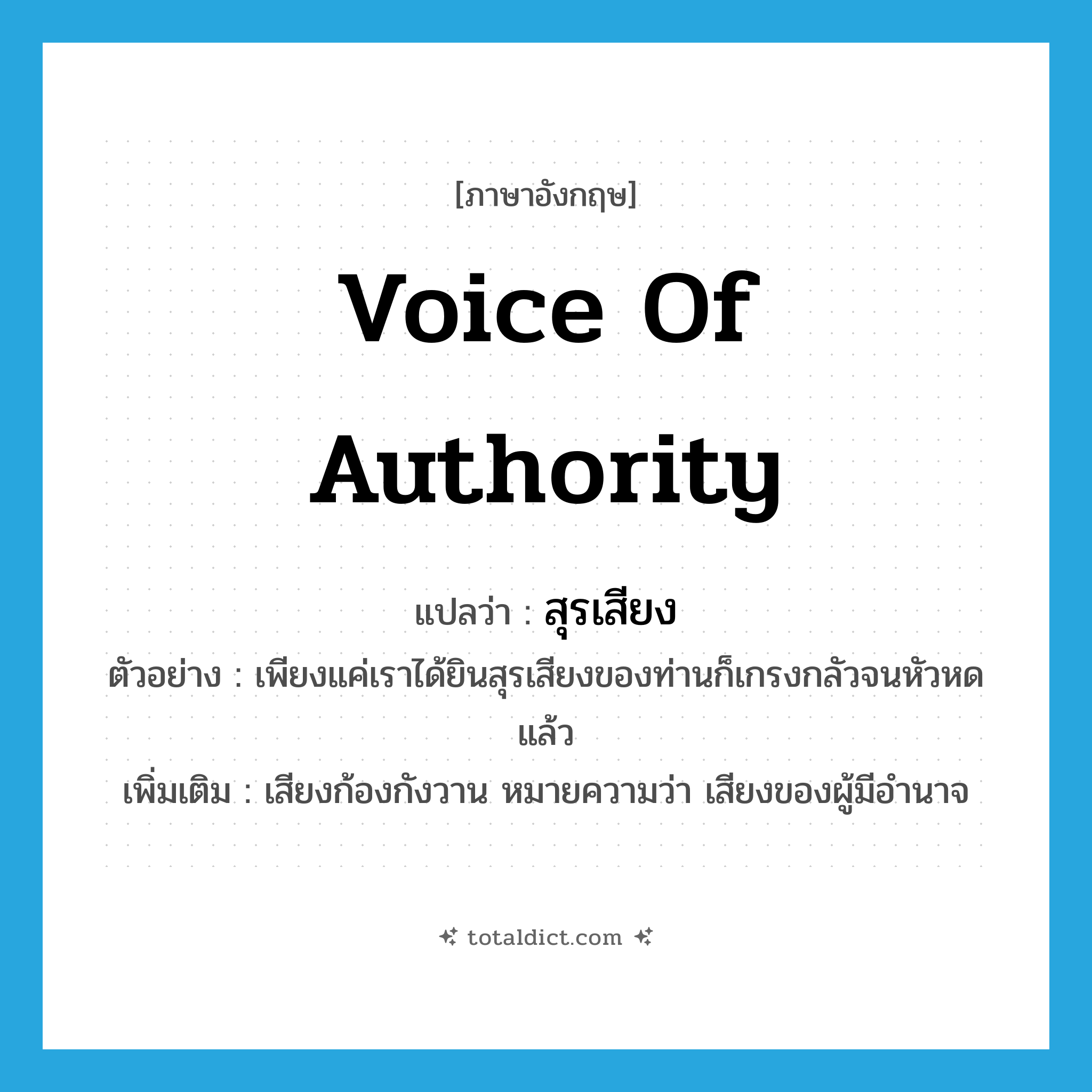 voice of authority แปลว่า?, คำศัพท์ภาษาอังกฤษ voice of authority แปลว่า สุรเสียง ประเภท N ตัวอย่าง เพียงแค่เราได้ยินสุรเสียงของท่านก็เกรงกลัวจนหัวหดแล้ว เพิ่มเติม เสียงก้องกังวาน หมายความว่า เสียงของผู้มีอำนาจ หมวด N