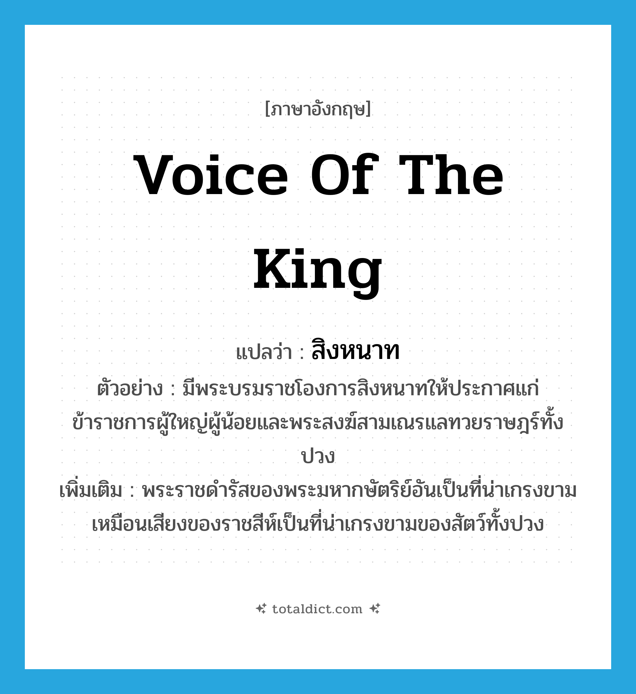 voice of the king แปลว่า?, คำศัพท์ภาษาอังกฤษ voice of the king แปลว่า สิงหนาท ประเภท N ตัวอย่าง มีพระบรมราชโองการสิงหนาทให้ประกาศแก่ข้าราชการผู้ใหญ่ผู้น้อยและพระสงฆ์สามเณรแลทวยราษฎร์ทั้งปวง เพิ่มเติม พระราชดำรัสของพระมหากษัตริย์อันเป็นที่น่าเกรงขาม เหมือนเสียงของราชสีห์เป็นที่น่าเกรงขามของสัตว์ทั้งปวง หมวด N