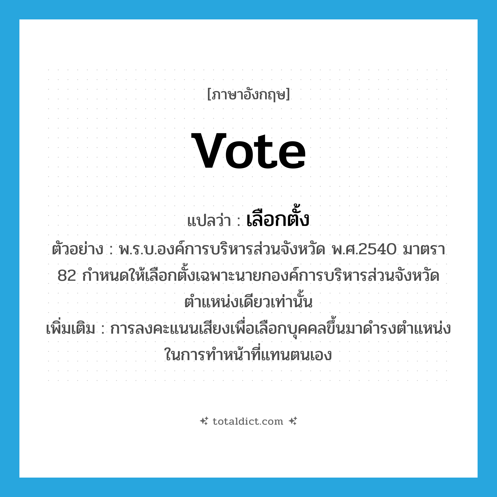 vote แปลว่า?, คำศัพท์ภาษาอังกฤษ vote แปลว่า เลือกตั้ง ประเภท V ตัวอย่าง พ.ร.บ.องค์การบริหารส่วนจังหวัด พ.ศ.2540 มาตรา 82 กำหนดให้เลือกตั้งเฉพาะนายกองค์การบริหารส่วนจังหวัดตำแหน่งเดียวเท่านั้น เพิ่มเติม การลงคะแนนเสียงเพื่อเลือกบุคคลขึ้นมาดำรงตำแหน่งในการทำหน้าที่แทนตนเอง หมวด V