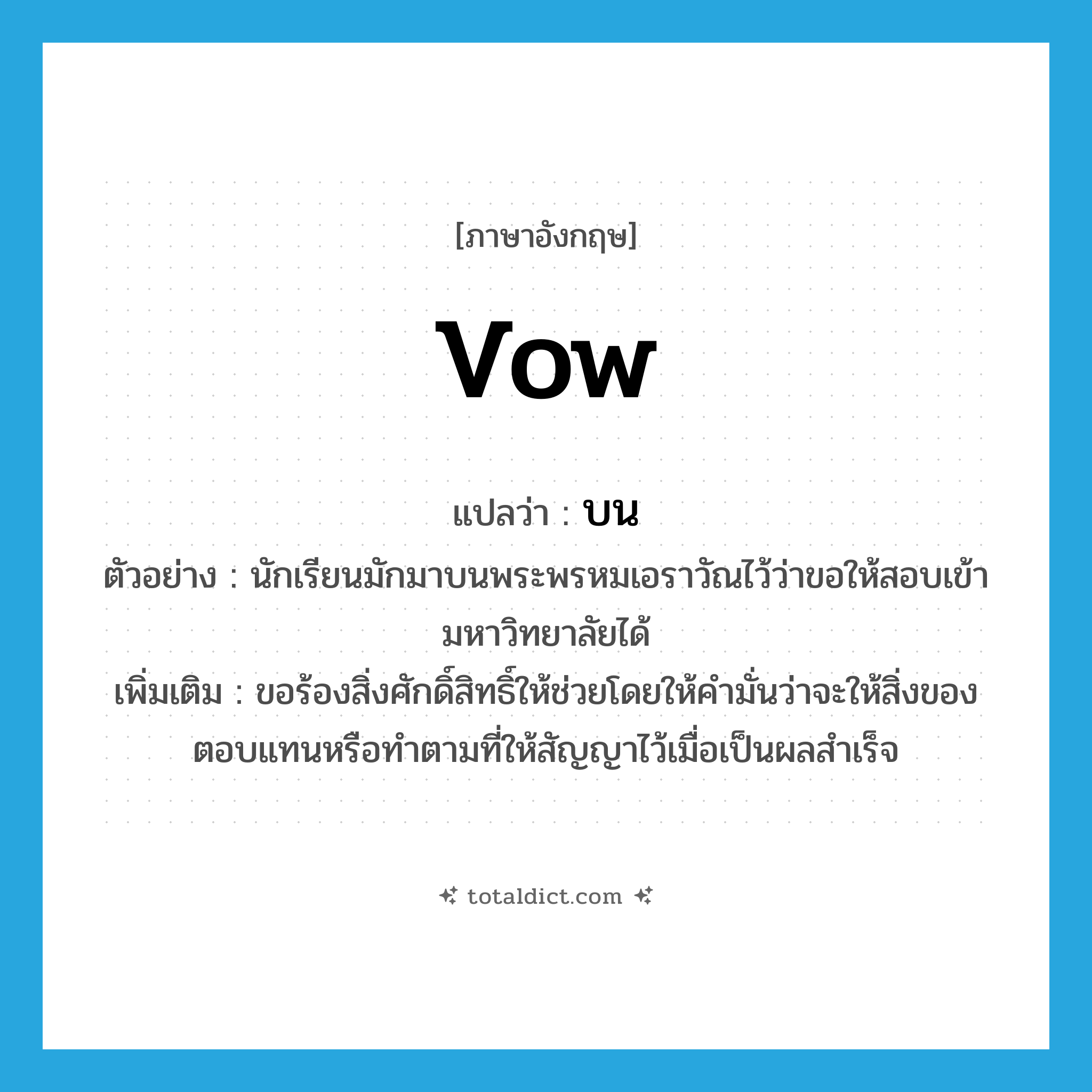 vow แปลว่า?, คำศัพท์ภาษาอังกฤษ vow แปลว่า บน ประเภท V ตัวอย่าง นักเรียนมักมาบนพระพรหมเอราวัณไว้ว่าขอให้สอบเข้ามหาวิทยาลัยได้ เพิ่มเติม ขอร้องสิ่งศักดิ์สิทธิ์ให้ช่วยโดยให้คำมั่นว่าจะให้สิ่งของตอบแทนหรือทำตามที่ให้สัญญาไว้เมื่อเป็นผลสำเร็จ หมวด V