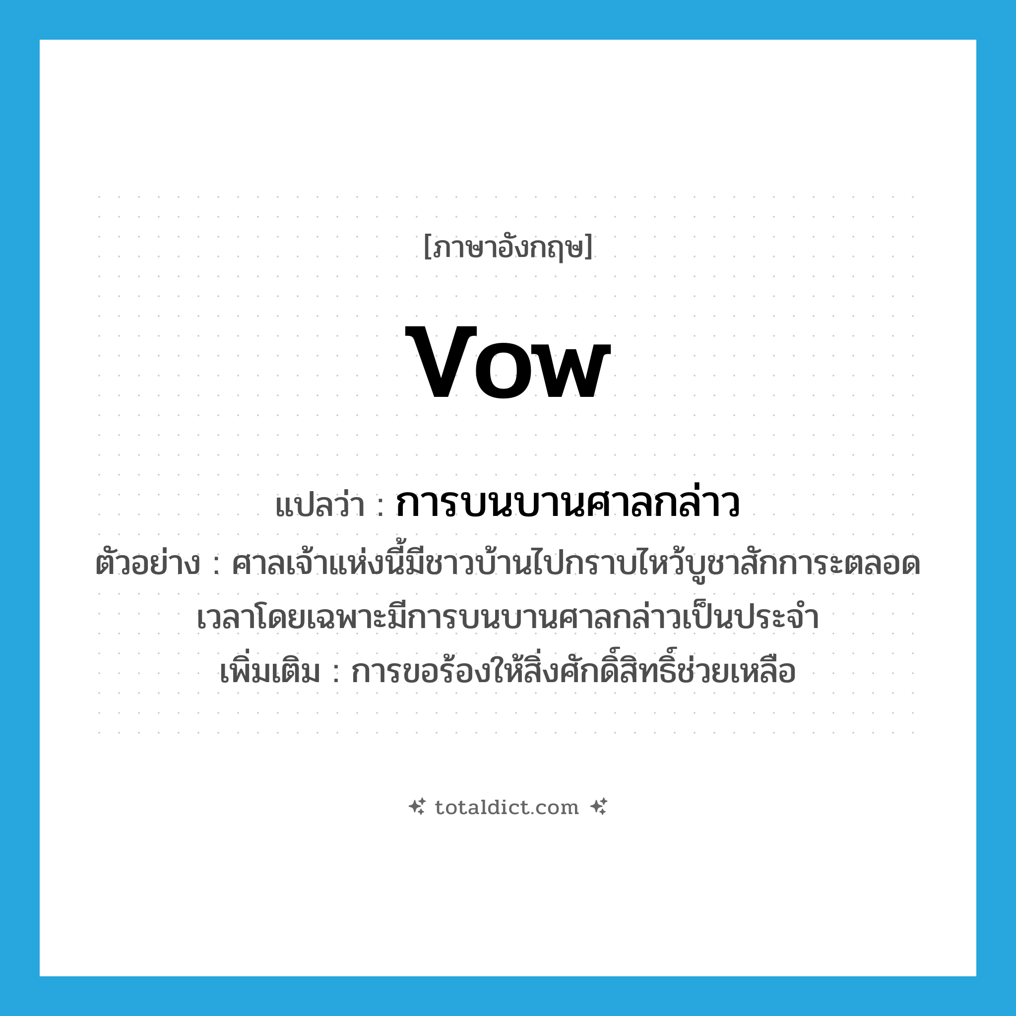 vow แปลว่า?, คำศัพท์ภาษาอังกฤษ vow แปลว่า การบนบานศาลกล่าว ประเภท N ตัวอย่าง ศาลเจ้าแห่งนี้มีชาวบ้านไปกราบไหว้บูชาสักการะตลอดเวลาโดยเฉพาะมีการบนบานศาลกล่าวเป็นประจำ เพิ่มเติม การขอร้องให้สิ่งศักดิ์สิทธิ์ช่วยเหลือ หมวด N