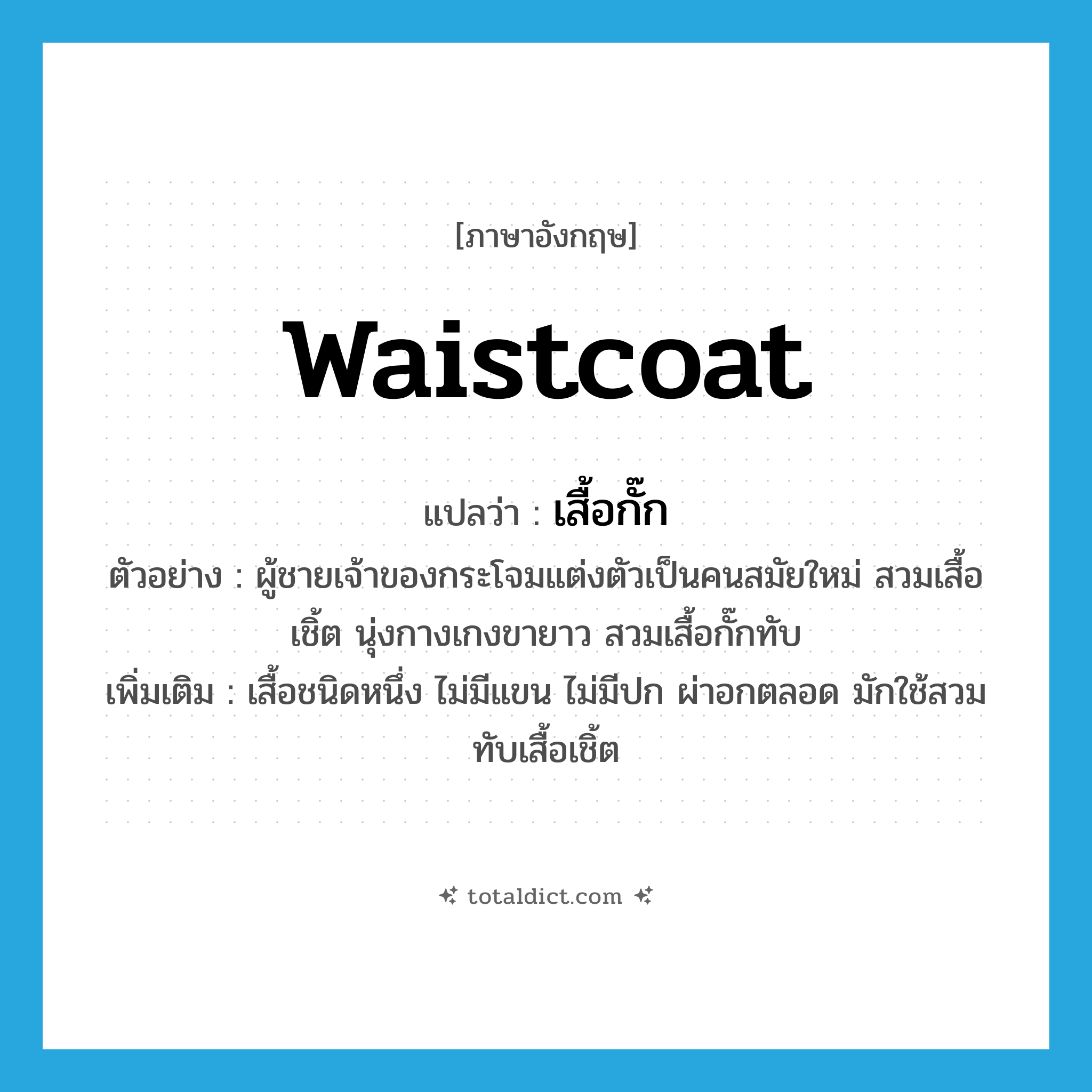 waistcoat แปลว่า?, คำศัพท์ภาษาอังกฤษ waistcoat แปลว่า เสื้อกั๊ก ประเภท N ตัวอย่าง ผู้ชายเจ้าของกระโจมแต่งตัวเป็นคนสมัยใหม่ สวมเสื้อเชิ้ต นุ่งกางเกงขายาว สวมเสื้อกั๊กทับ เพิ่มเติม เสื้อชนิดหนึ่ง ไม่มีแขน ไม่มีปก ผ่าอกตลอด มักใช้สวมทับเสื้อเชิ้ต หมวด N