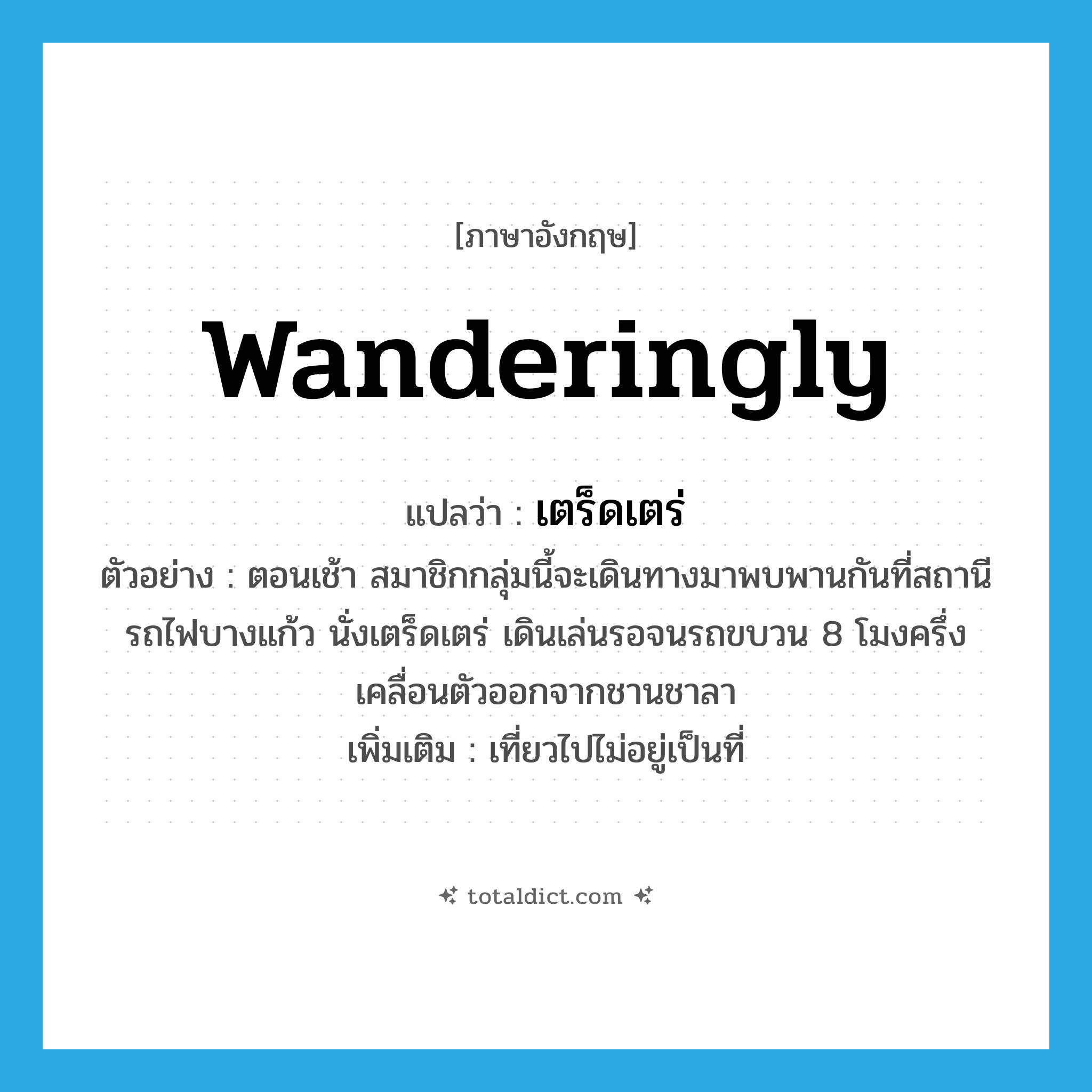 wanderingly แปลว่า?, คำศัพท์ภาษาอังกฤษ wanderingly แปลว่า เตร็ดเตร่ ประเภท ADV ตัวอย่าง ตอนเช้า สมาชิกกลุ่มนี้จะเดินทางมาพบพานกันที่สถานีรถไฟบางแก้ว นั่งเตร็ดเตร่ เดินเล่นรอจนรถขบวน 8 โมงครึ่งเคลื่อนตัวออกจากชานชาลา เพิ่มเติม เที่ยวไปไม่อยู่เป็นที่ หมวด ADV