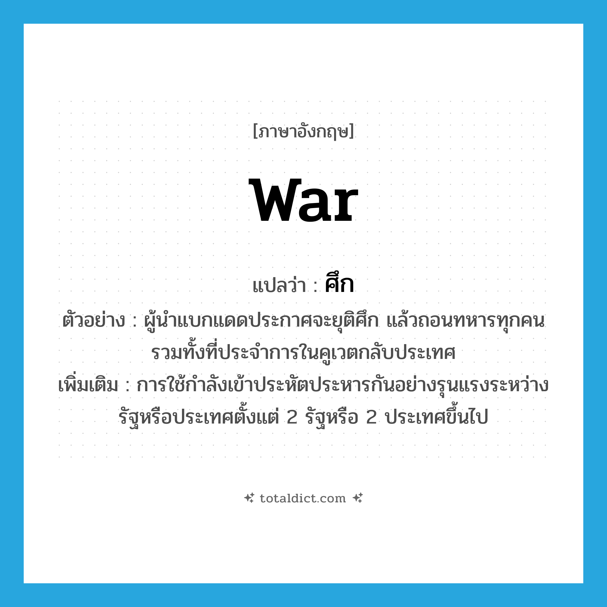 war แปลว่า?, คำศัพท์ภาษาอังกฤษ war แปลว่า ศึก ประเภท N ตัวอย่าง ผู้นำแบกแดดประกาศจะยุติศึก แล้วถอนทหารทุกคนรวมทั้งที่ประจำการในคูเวตกลับประเทศ เพิ่มเติม การใช้กำลังเข้าประหัตประหารกันอย่างรุนแรงระหว่างรัฐหรือประเทศตั้งแต่ 2 รัฐหรือ 2 ประเทศขึ้นไป หมวด N