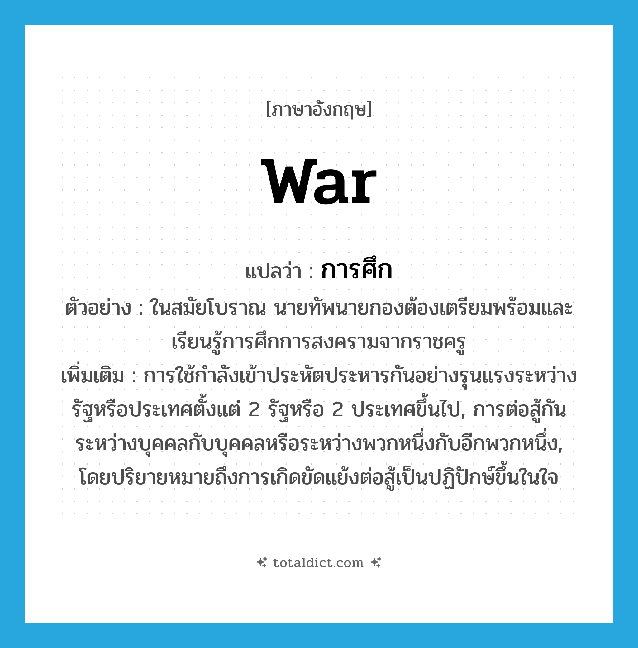 war แปลว่า?, คำศัพท์ภาษาอังกฤษ war แปลว่า การศึก ประเภท N ตัวอย่าง ในสมัยโบราณ นายทัพนายกองต้องเตรียมพร้อมและเรียนรู้การศึกการสงครามจากราชครู เพิ่มเติม การใช้กำลังเข้าประหัตประหารกันอย่างรุนแรงระหว่างรัฐหรือประเทศตั้งแต่ 2 รัฐหรือ 2 ประเทศขึ้นไป, การต่อสู้กันระหว่างบุคคลกับบุคคลหรือระหว่างพวกหนึ่งกับอีกพวกหนึ่ง, โดยปริยายหมายถึงการเกิดขัดแย้งต่อสู้เป็นปฏิปักษ์ขึ้นในใจ หมวด N