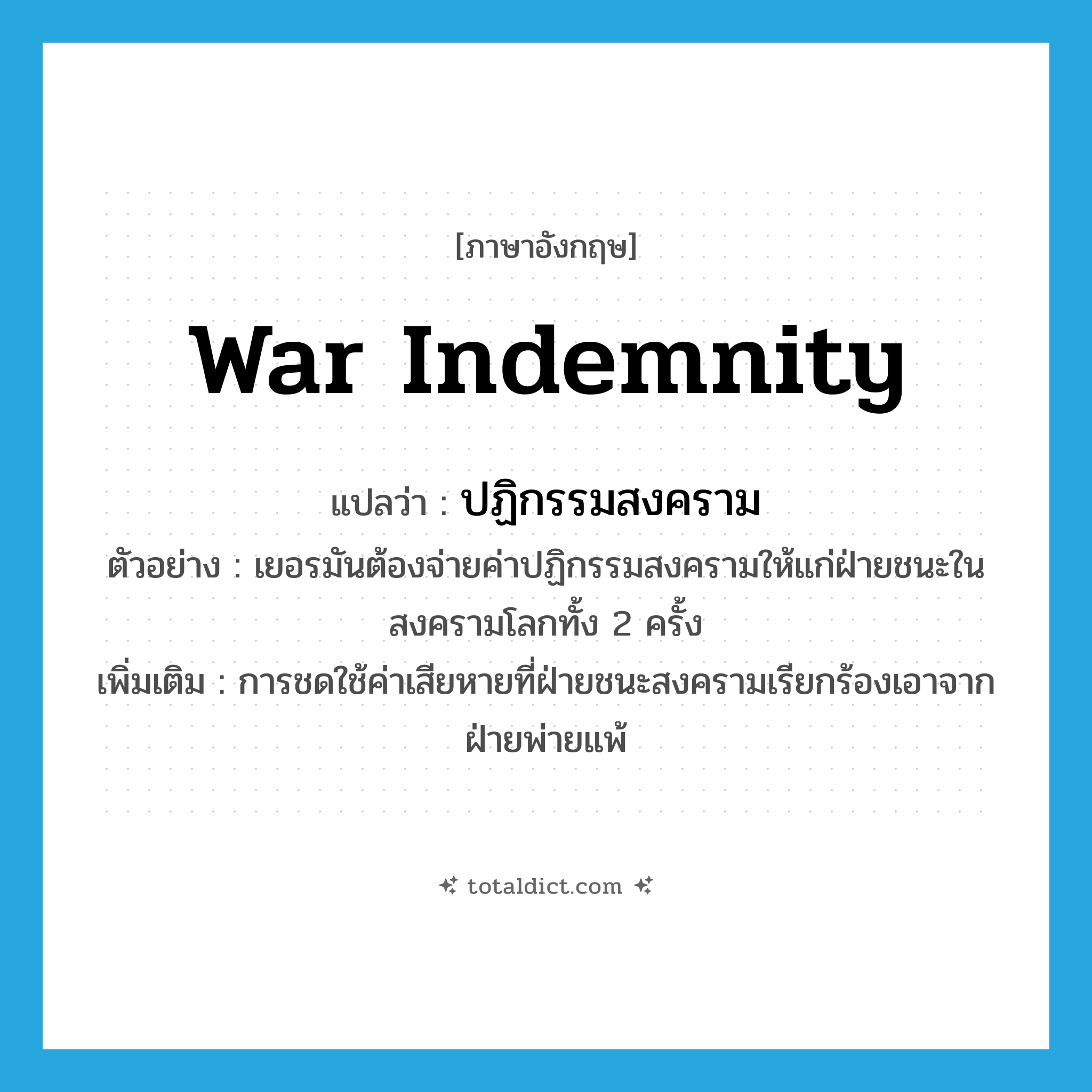 war indemnity แปลว่า?, คำศัพท์ภาษาอังกฤษ war indemnity แปลว่า ปฏิกรรมสงคราม ประเภท N ตัวอย่าง เยอรมันต้องจ่ายค่าปฏิกรรมสงครามให้แก่ฝ่ายชนะในสงครามโลกทั้ง 2 ครั้ง เพิ่มเติม การชดใช้ค่าเสียหายที่ฝ่ายชนะสงครามเรียกร้องเอาจากฝ่ายพ่ายแพ้ หมวด N