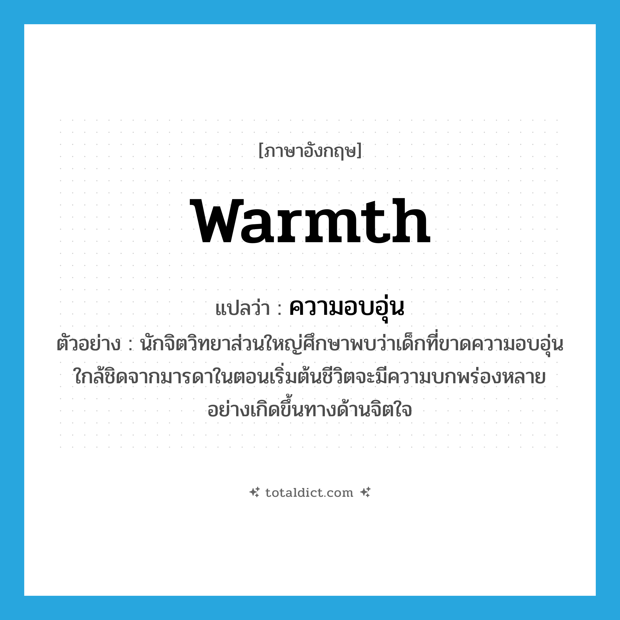 warmth แปลว่า?, คำศัพท์ภาษาอังกฤษ warmth แปลว่า ความอบอุ่น ประเภท N ตัวอย่าง นักจิตวิทยาส่วนใหญ่ศึกษาพบว่าเด็กที่ขาดความอบอุ่นใกล้ชิดจากมารดาในตอนเริ่มต้นชีวิตจะมีความบกพร่องหลายอย่างเกิดขึ้นทางด้านจิตใจ หมวด N