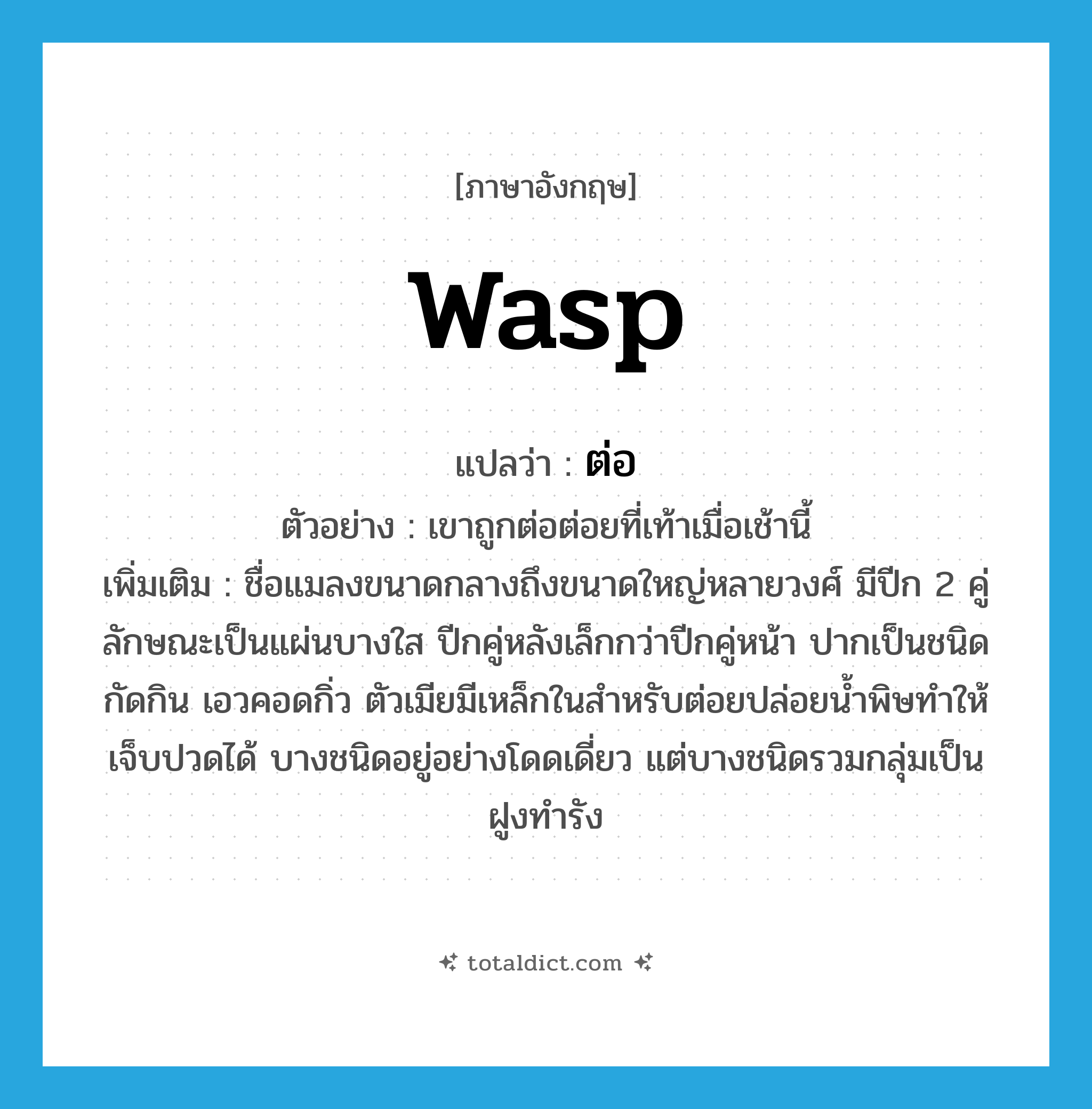 WASP แปลว่า?, คำศัพท์ภาษาอังกฤษ wasp แปลว่า ต่อ ประเภท N ตัวอย่าง เขาถูกต่อต่อยที่เท้าเมื่อเช้านี้ เพิ่มเติม ชื่อแมลงขนาดกลางถึงขนาดใหญ่หลายวงศ์ มีปีก 2 คู่ ลักษณะเป็นแผ่นบางใส ปีกคู่หลังเล็กกว่าปีกคู่หน้า ปากเป็นชนิดกัดกิน เอวคอดกิ่ว ตัวเมียมีเหล็กในสำหรับต่อยปล่อยน้ำพิษทำให้เจ็บปวดได้ บางชนิดอยู่อย่างโดดเดี่ยว แต่บางชนิดรวมกลุ่มเป็นฝูงทำรัง หมวด N