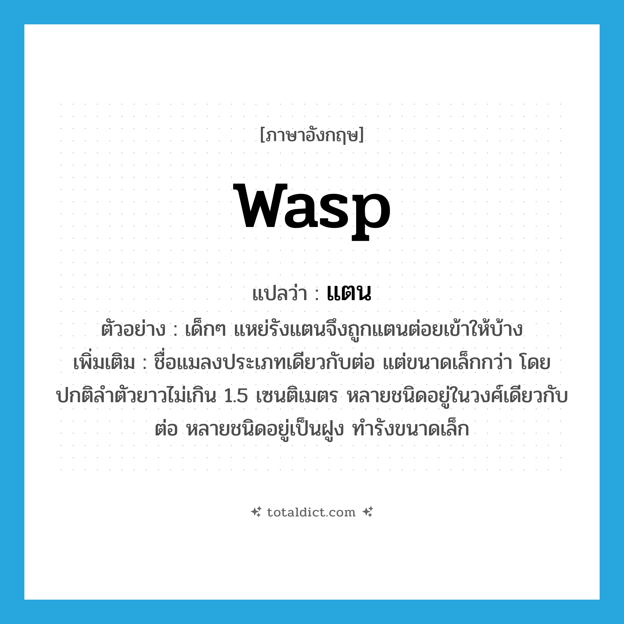 WASP แปลว่า?, คำศัพท์ภาษาอังกฤษ wasp แปลว่า แตน ประเภท N ตัวอย่าง เด็กๆ แหย่รังแตนจึงถูกแตนต่อยเข้าให้บ้าง เพิ่มเติม ชื่อแมลงประเภทเดียวกับต่อ แต่ขนาดเล็กกว่า โดยปกติลำตัวยาวไม่เกิน 1.5 เซนติเมตร หลายชนิดอยู่ในวงศ์เดียวกับต่อ หลายชนิดอยู่เป็นฝูง ทำรังขนาดเล็ก หมวด N