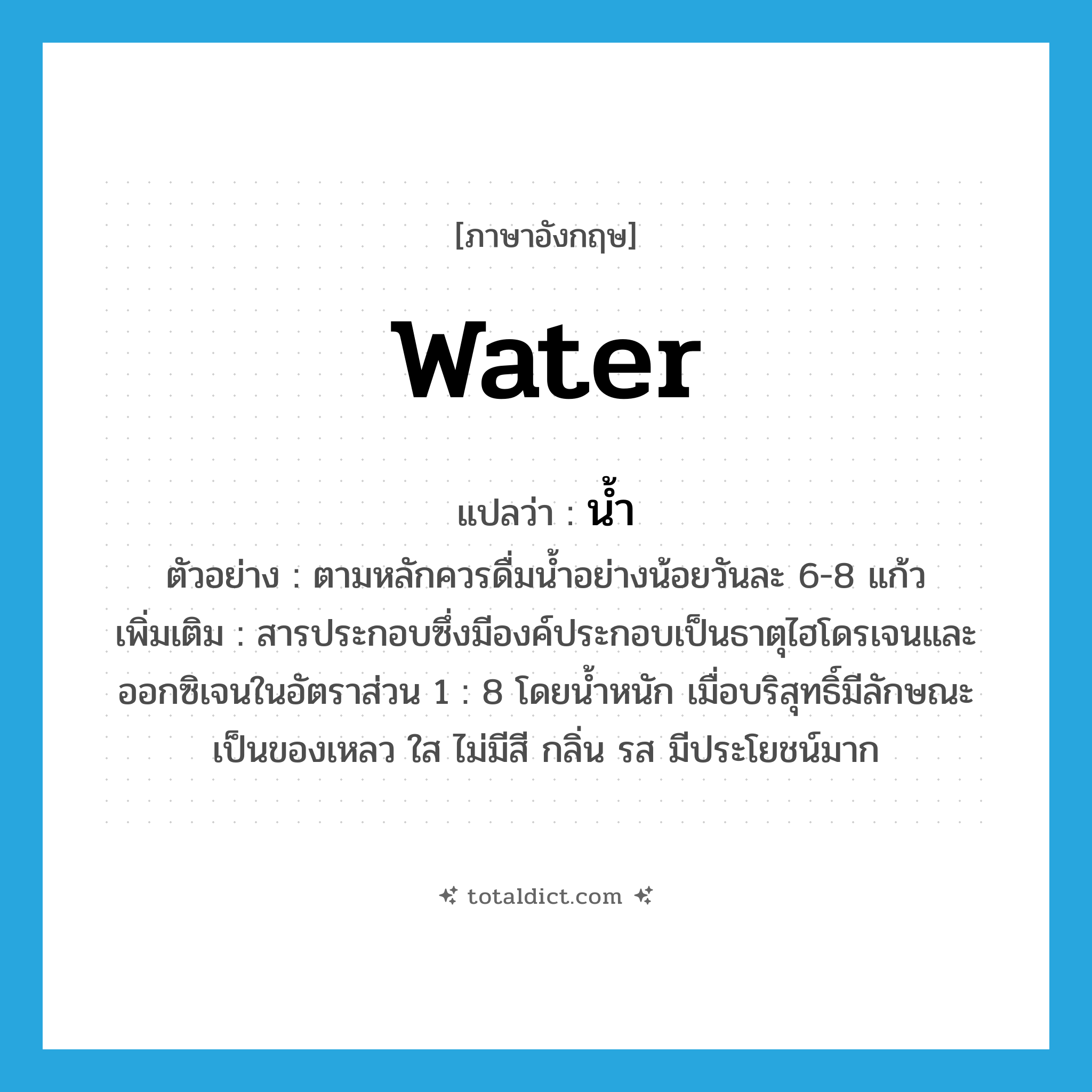 water แปลว่า?, คำศัพท์ภาษาอังกฤษ water แปลว่า น้ำ ประเภท N ตัวอย่าง ตามหลักควรดื่มน้ำอย่างน้อยวันละ 6-8 แก้ว เพิ่มเติม สารประกอบซึ่งมีองค์ประกอบเป็นธาตุไฮโดรเจนและออกซิเจนในอัตราส่วน 1 : 8 โดยน้ำหนัก เมื่อบริสุทธิ์มีลักษณะเป็นของเหลว ใส ไม่มีสี กลิ่น รส มีประโยชน์มาก หมวด N