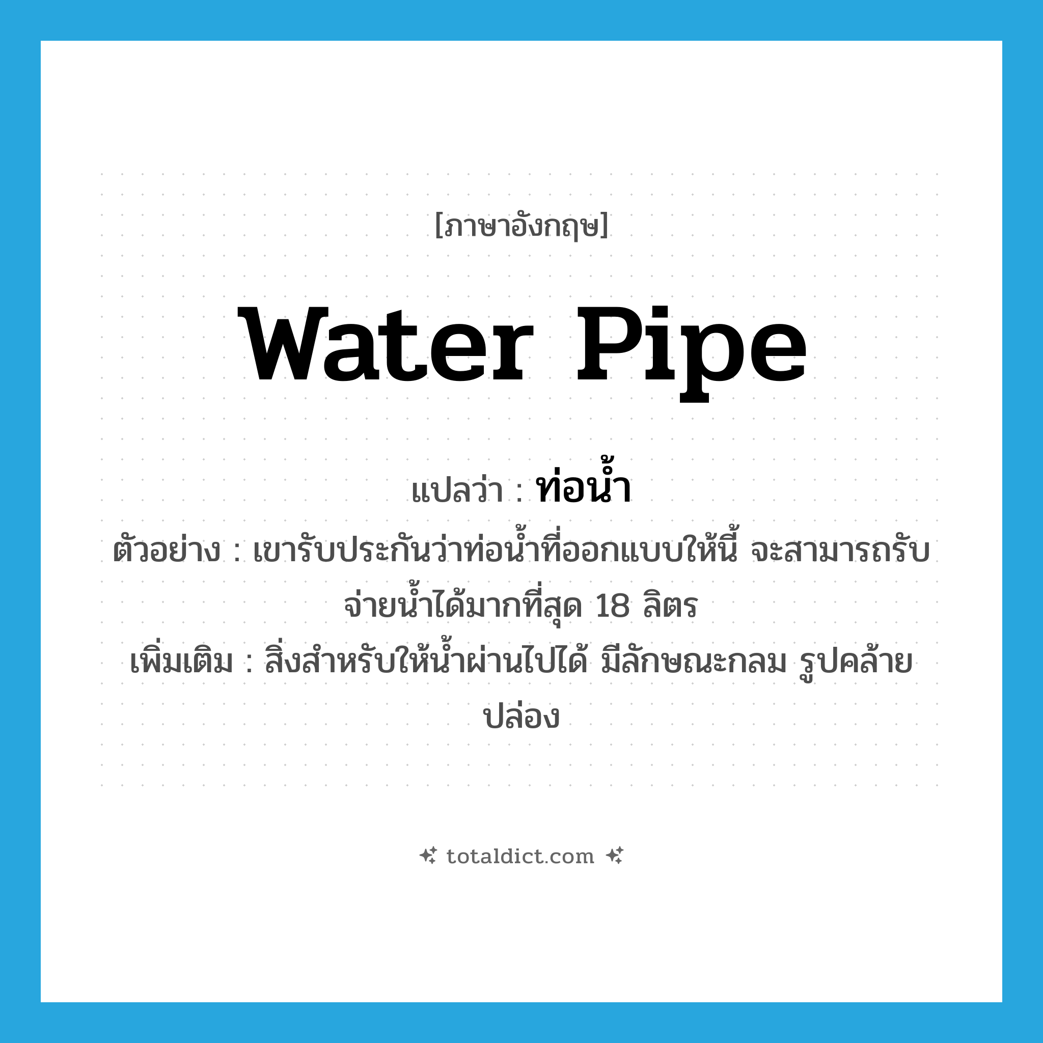 water pipe แปลว่า?, คำศัพท์ภาษาอังกฤษ water pipe แปลว่า ท่อน้ำ ประเภท N ตัวอย่าง เขารับประกันว่าท่อน้ำที่ออกแบบให้นี้ จะสามารถรับจ่ายน้ำได้มากที่สุด 18 ลิตร เพิ่มเติม สิ่งสำหรับให้น้ำผ่านไปได้ มีลักษณะกลม รูปคล้ายปล่อง หมวด N