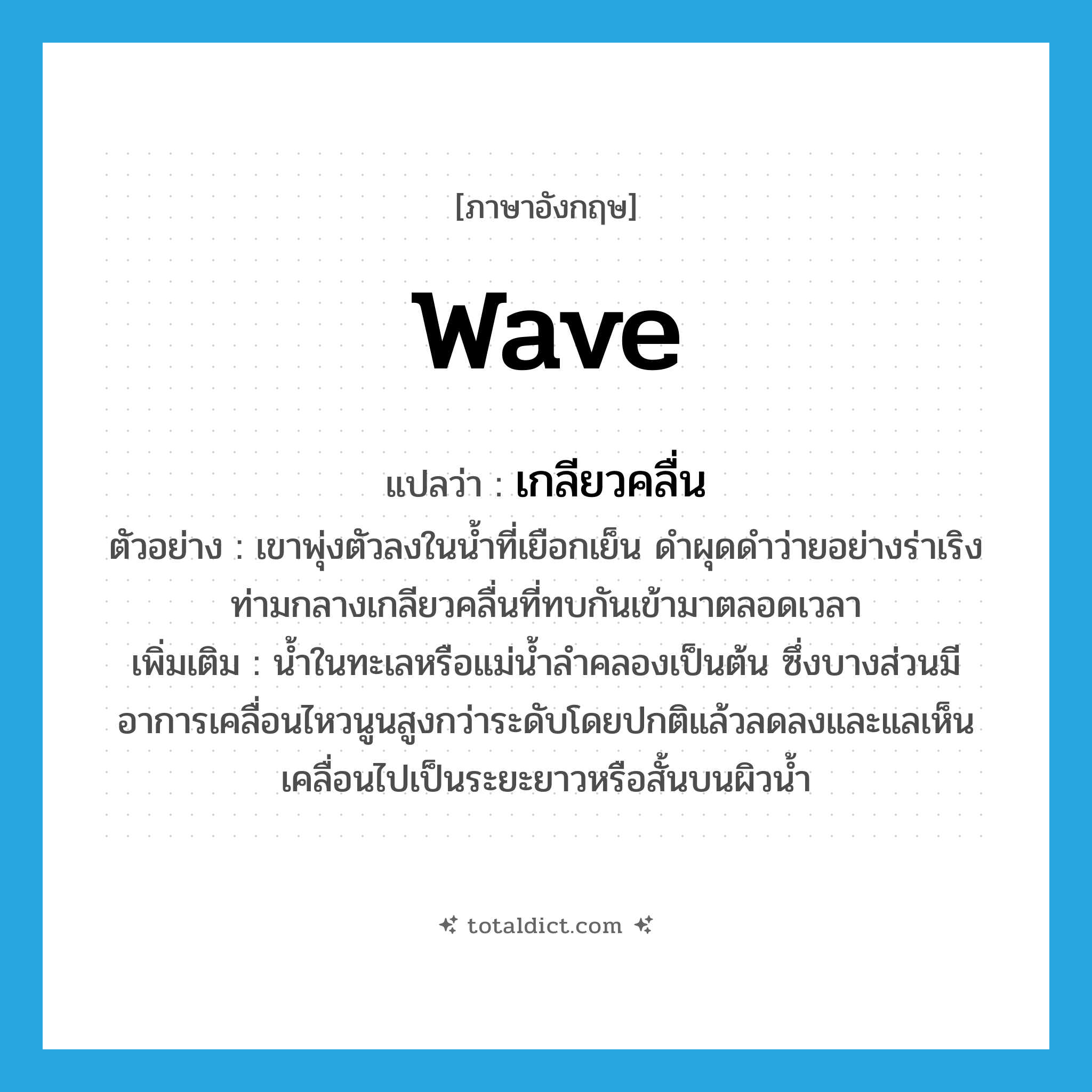 wave แปลว่า?, คำศัพท์ภาษาอังกฤษ wave แปลว่า เกลียวคลื่น ประเภท N ตัวอย่าง เขาพุ่งตัวลงในน้ำที่เยือกเย็น ดำผุดดำว่ายอย่างร่าเริง ท่ามกลางเกลียวคลื่นที่ทบกันเข้ามาตลอดเวลา เพิ่มเติม น้ำในทะเลหรือแม่น้ำลำคลองเป็นต้น ซึ่งบางส่วนมีอาการเคลื่อนไหวนูนสูงกว่าระดับโดยปกติแล้วลดลงและแลเห็นเคลื่อนไปเป็นระยะยาวหรือสั้นบนผิวน้ำ หมวด N