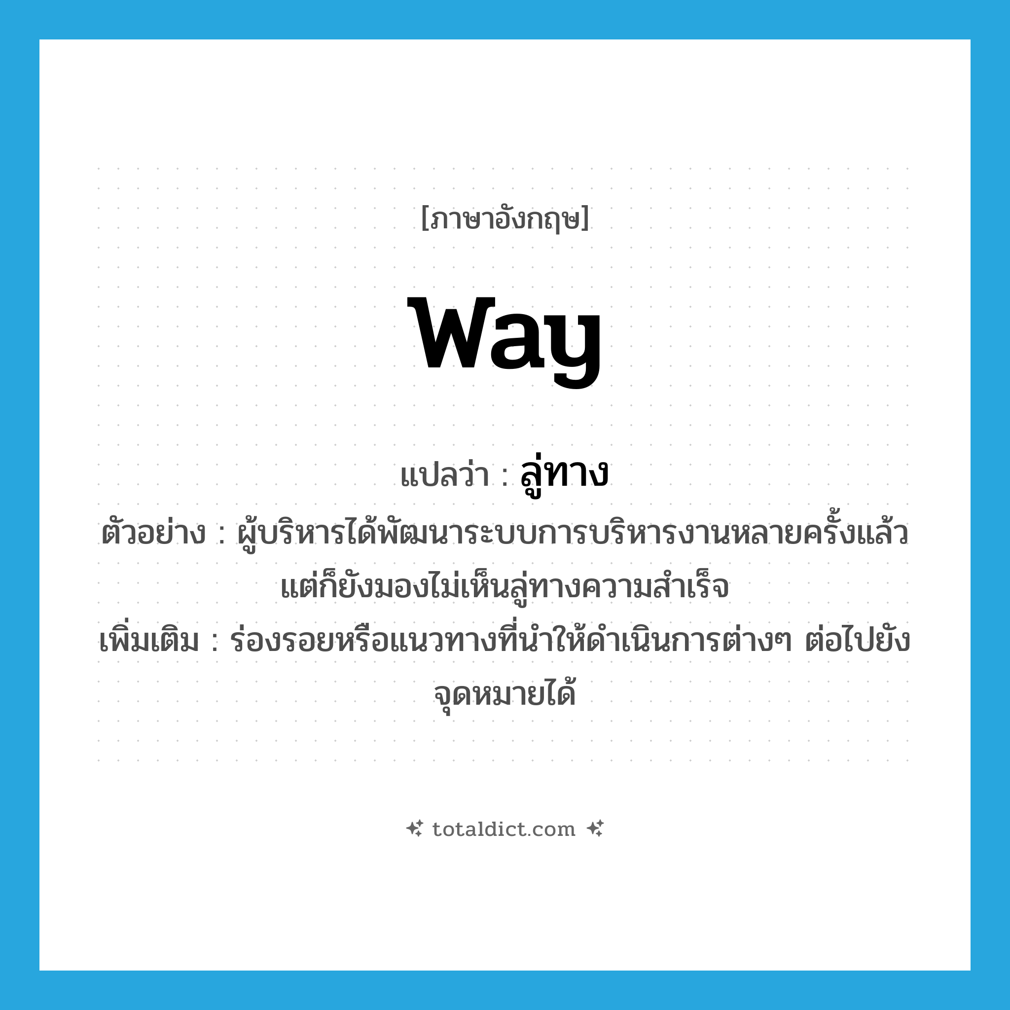 way แปลว่า?, คำศัพท์ภาษาอังกฤษ way แปลว่า ลู่ทาง ประเภท N ตัวอย่าง ผู้บริหารได้พัฒนาระบบการบริหารงานหลายครั้งแล้ว แต่ก็ยังมองไม่เห็นลู่ทางความสำเร็จ เพิ่มเติม ร่องรอยหรือแนวทางที่นำให้ดำเนินการต่างๆ ต่อไปยังจุดหมายได้ หมวด N