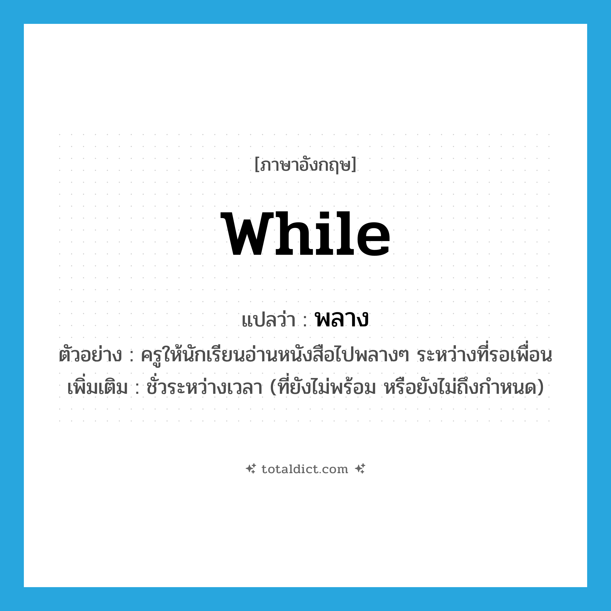 while แปลว่า?, คำศัพท์ภาษาอังกฤษ while แปลว่า พลาง ประเภท ADV ตัวอย่าง ครูให้นักเรียนอ่านหนังสือไปพลางๆ ระหว่างที่รอเพื่อน เพิ่มเติม ชั่วระหว่างเวลา (ที่ยังไม่พร้อม หรือยังไม่ถึงกำหนด) หมวด ADV