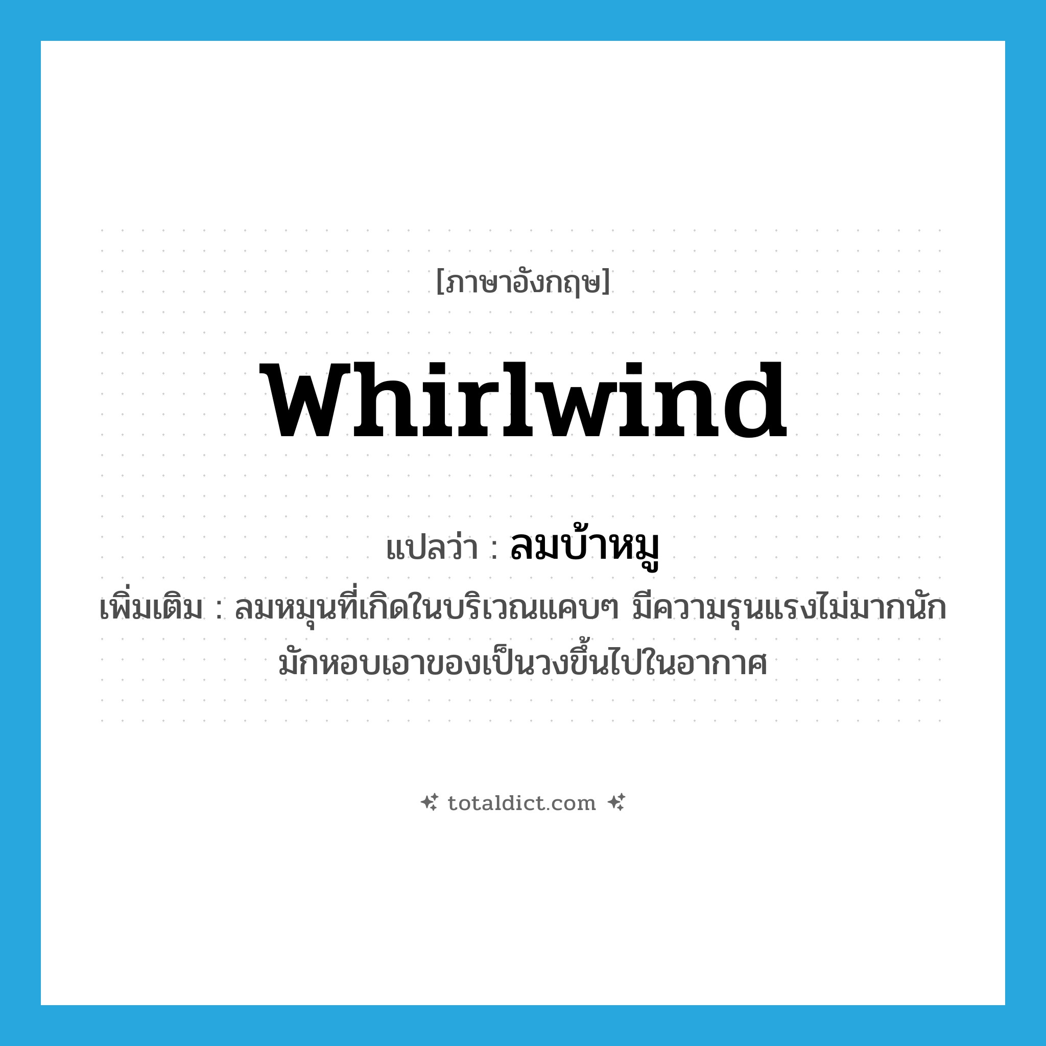 whirlwind แปลว่า?, คำศัพท์ภาษาอังกฤษ whirlwind แปลว่า ลมบ้าหมู ประเภท N เพิ่มเติม ลมหมุนที่เกิดในบริเวณแคบๆ มีความรุนแรงไม่มากนัก มักหอบเอาของเป็นวงขึ้นไปในอากาศ หมวด N