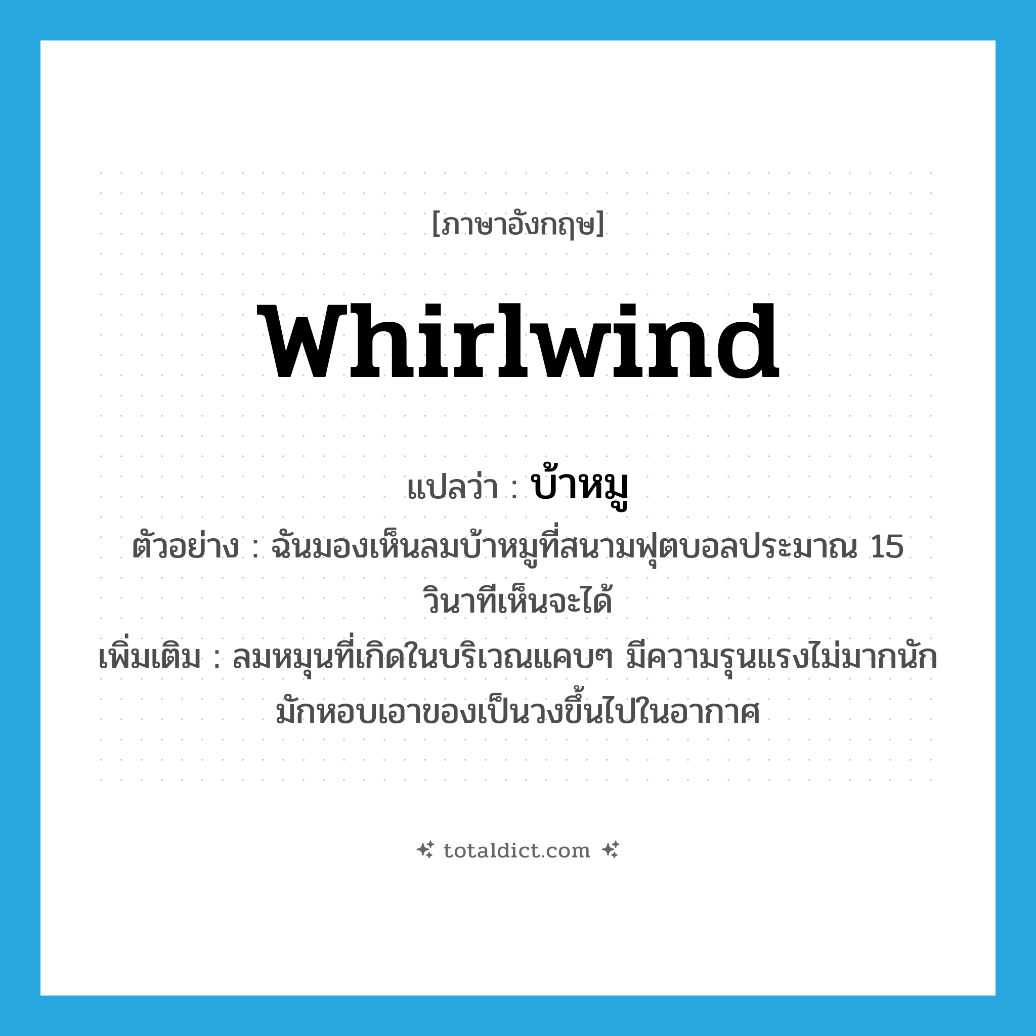 whirlwind แปลว่า?, คำศัพท์ภาษาอังกฤษ whirlwind แปลว่า บ้าหมู ประเภท N ตัวอย่าง ฉันมองเห็นลมบ้าหมูที่สนามฟุตบอลประมาณ 15 วินาทีเห็นจะได้ เพิ่มเติม ลมหมุนที่เกิดในบริเวณแคบๆ มีความรุนแรงไม่มากนัก มักหอบเอาของเป็นวงขึ้นไปในอากาศ หมวด N