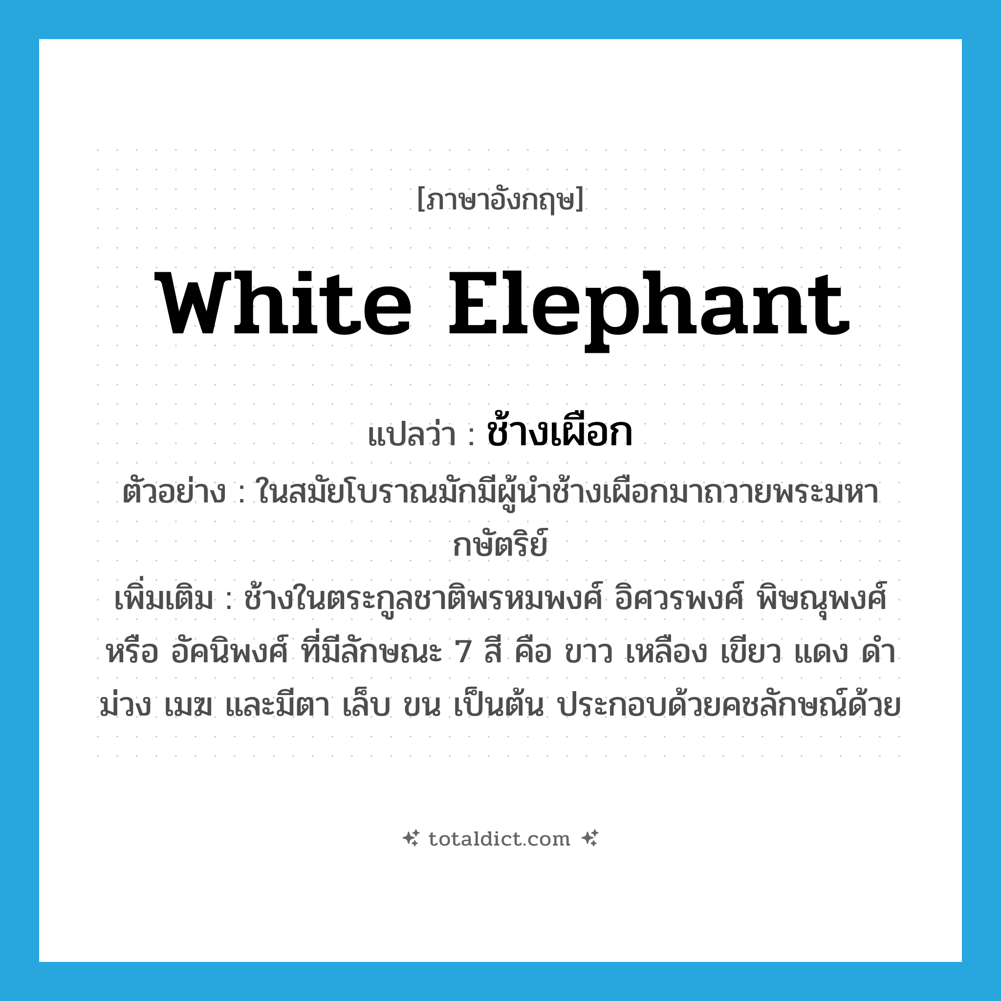 white elephant แปลว่า?, คำศัพท์ภาษาอังกฤษ white elephant แปลว่า ช้างเผือก ประเภท N ตัวอย่าง ในสมัยโบราณมักมีผู้นำช้างเผือกมาถวายพระมหากษัตริย์ เพิ่มเติม ช้างในตระกูลชาติพรหมพงศ์ อิศวรพงศ์ พิษณุพงศ์ หรือ อัคนิพงศ์ ที่มีลักษณะ 7 สี คือ ขาว เหลือง เขียว แดง ดำ ม่วง เมฆ และมีตา เล็บ ขน เป็นต้น ประกอบด้วยคชลักษณ์ด้วย หมวด N