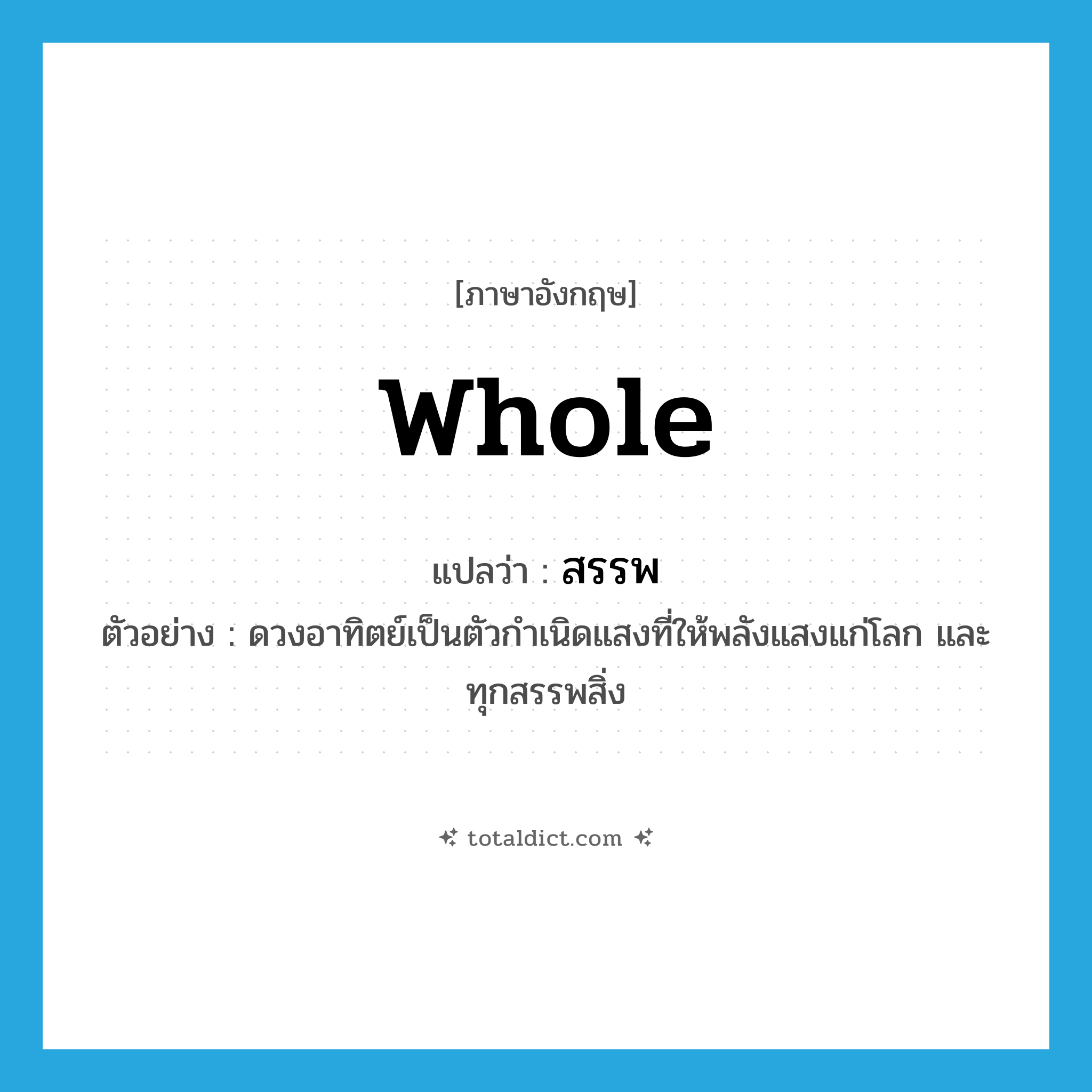 whole แปลว่า?, คำศัพท์ภาษาอังกฤษ whole แปลว่า สรรพ ประเภท ADJ ตัวอย่าง ดวงอาทิตย์เป็นตัวกำเนิดแสงที่ให้พลังแสงแก่โลก และทุกสรรพสิ่ง หมวด ADJ